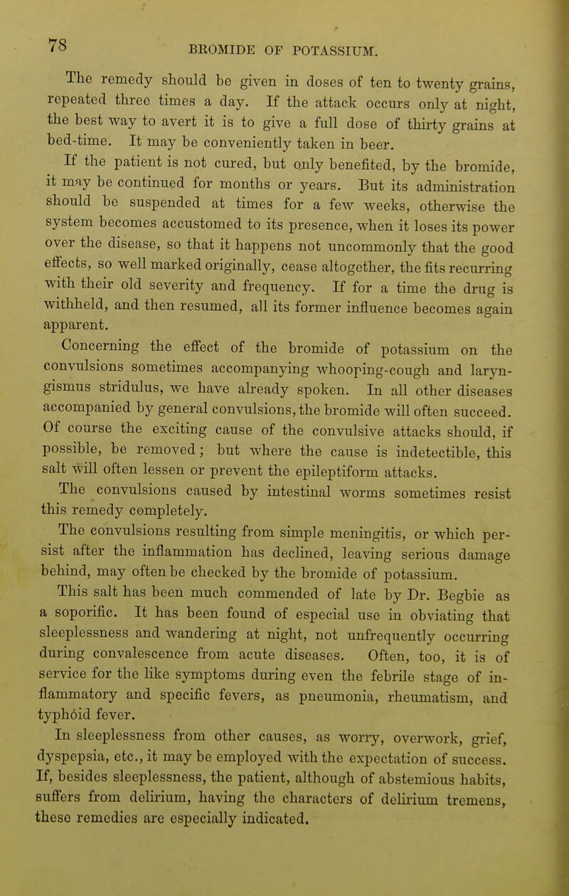 The remedy should be given in doses of ten to twenty grains, repeated three times a day. If the attack occurs only at night, the best way to avert it is to give a full dose of thirty grains at bed-time. It may be conveniently taken in beer. If the patient is not cured, but ojily benefited, by the bromide, it may be continued for months or years. But its administration should be suspended at times for a few weeks, otherwise the system becomes accustomed to its presence, when it loses its power over the disease, so that it happens not uncommonly that the good efiects, so well marked originally, cease altogether, the fits recurring with their old severity and frequency. If for a time the drug is withheld, and then resumed, all its former influence becomes again apparent. Concerning the effect of the bromide of potassium on the convulsions sometimes accompanying Avhooping-cough and laryn- gismus stridulus, we have already spoken. In all other diseases accompanied by general convulsions, the bromide will often succeed. Of course the exciting cause of the convulsive attacks should, if possible, be removed; but where the cause is indetectible, this salt will often lessen or prevent the epileptiform attacks. The convulsions caused by intestinal worms sometimes resist this remedy completely. The convulsions resulting from simple meningitis, or which per- sist after the inflammation has declined, leaving serious damage behind, may often be checked by the bromide of potassium. This salt has been much commended of late by Dr. Begbie as a soporific. It has been found of especial use in obviating that sleeplessness and wandering at night, not unfrequently occurring during convalescence from acute diseases. Often, too, it is of service for the like symptoms during even the febrile stage of in- flammatory and specific fevers, as pneumonia, rheumatism, and typh6id fever. In sleeplessness from other causes, as woriy, overwork, grief, dyspepsia, etc., it maybe employed with the expectation of success. If, besides sleeplessness, the patient, although of abstemious habits, sufi'ers from delirium, having the characters of delirium tremens, these remedies are especially indicated.