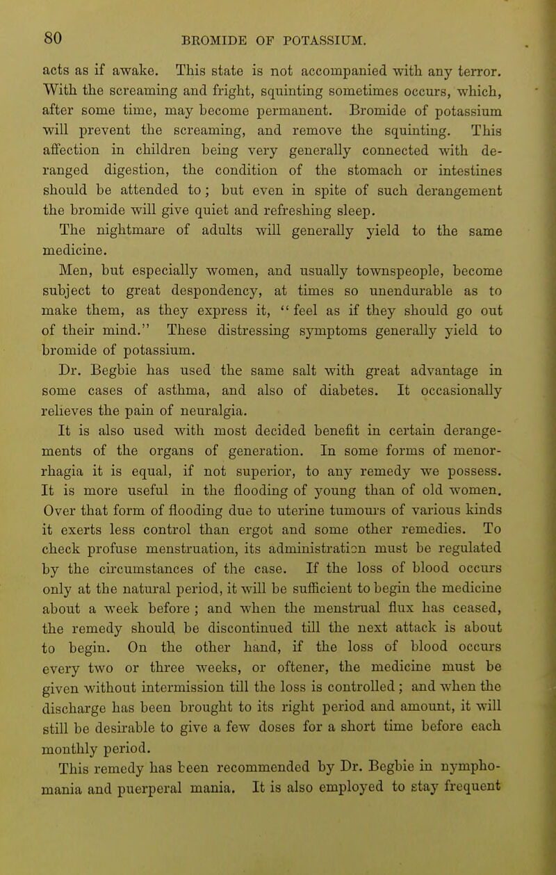 acts as if awake. This state is not accompanied with any terror. With the screaming and fright, squinting sometimes occurs, which, after some time, may hecome permanent. Bromide of potassium will prevent the screaming, and remove the squinting. This affection in children being very generally connected with de- ranged digestion, the condition of the stomach or intestines should be attended to; but even in spite of such derangement the bromide will give quiet and refreshing sleep. The nightmare of adults will generally yield to the same medicine. Men, but especially women, and usually townspeople, become subject to great despondency, at times so unendurable as to make them, as they express it,  feel as if they should go out of their mind. These distressing symptoms generally yield to bromide of potassium. Dr. Begbie has used the same salt with great advantage in some cases of asthma, and also of diabetes. It occasionally relieves the pain of neuralgia. It is also used with most decided benefit in certain derange- ments of the organs of generation. In some forms of menor- rhagia it is equal, if not superior, to any remedy we possess. It is more useful in the flooding of young than of old women. Over that form of flooding due to uterine tumours of various kinds it exerts less control than ergot and some other remedies. To check profuse menstruation, its administration must be regulated by the circumstances of the case. If the loss of blood occurs only at the natural period, it will be sufficient to begin the medicine about a week before ; and when the menstrual flux has ceased, the remedy should be discontinued till the next attack is about to begin. On the other hand, if the loss of blood occurs every two or three weeks, or oftener, the medicine must be given without intermission till the loss is controlled ; and when the discharge has been brought to its right period and amount, it will still be desirable to give a few doses for a short time before each monthly period. This remedy has been recommended by Dr. Begbie in nympho- mania and puerperal mania. It is also employed to stay frequent