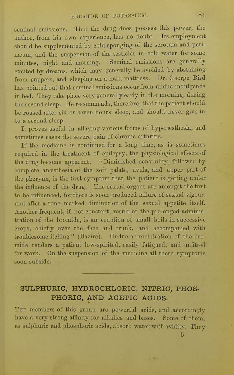 seminal emissions. Tliiit the drug does possess this power, the author, from his own experience, has no doubt. Its employment should be supplemented by cold sponging of the scrotum and peri- neum, and the suspension of the testicles in cold water for some minutes, night and morning. Seminal emissions are generally excited by dreams, which may generally be avoided by abstaining from suppers, and sleeping on a hard mattress. Dr. George Bird has pointed out that seminal emissions occur from undue indulgence in bed. They take place very generally early in the morning, during the second sleep. He recommends, therefore, that the patient should be roused after six or seven hours' sleep, and should never give in to a second sleep. It proves useful in allaying various forms of hypersesthesia, and sometimes eases the severe pain of chronic arthritis. If the medicine is continued for a long time, as is sometimes required in the treatment of epilepsy, the physiological effects of the drug become apparent. Diminished sensibility, followed by complete anaesthesia of the soft palate, uvula, and upper part of the pharynx, is the first symptom that the patient is getting under the influence of the drug. The sexual organs are amongst the first to be influenced, for there is soon produced failure of sexual vigour, and after a time marked diminution of the sexual appetite itself. Another frequent, if not constant, result of the prolonged adminis- tration of the bromide, is an eruption of small boils in successive crops, chiefly over the face and trunk, and accompanied vnth troublesome itching (Bazire). Undue administration of the bro- mida renders a patient low-spirited, easily fatigued, and unfitted for work. On the suspension of the medicine all these symptoms soon subside. SULPHURIC, HYDROCHLORIC, NITRIC, PHOS- PHORIC, AND ACETIC ACIDS. The members of this group are powerful acids, and accordingly have a very strong affinity for alkalies and bases. Some of them, as sulphuric and phosphoric acids, absorb water with avidity. They 6