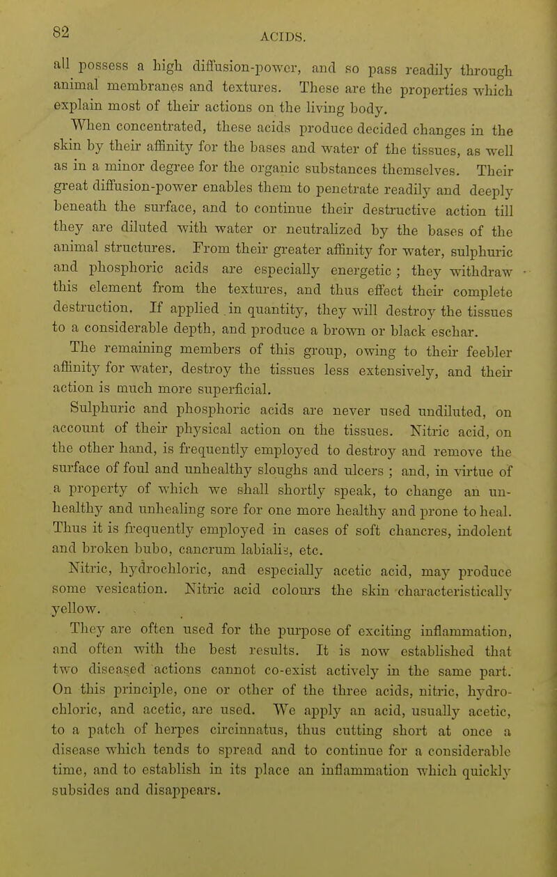 all possess a high difiusion-power, and so pass readily through animal membranes and textures. These are the properties which explain most of their actions on the living body. Wlien concentrated, these acids produce decided changes in the skin by their affinity for the bases and water of the tissues, as well as in a minor degree for the organic substances themselves. Their great diffusion-power enables them to penetrate readily and deeply beneath the surface, and to continue their destructive action till they are diluted with water or neutralized by the bases of the animal structures. From their greater affinity for water, sulphuric and phosphoric acids are especially energetic; they withdraw this element from the textures, and thus effect their complete destruction. If applied . in quantity, they will destroy the tissues to a considerable depth, and produce a brown or black eschar. The remaining members of this gi'oup, owing to theii* feebler affinity for water, destroy the tissues less extensively, and theii- action is much more superficial. Sulphuric and phosphoric acids are never used undiluted, on account of their physical action on the tissues. Nitric acid, on the other hand, is frequently employed to destroy and remove the sm-face of foul and unhealthy sloughs and ulcers ; and, in virtue of a property of which we shall shortly speak, to change an un- healthy and unhealing sore for one more healthy and prone to heal. Thus it is frequently employed in cases of soft chancres, indolent and broken bubo, cancrum labialia, etc. Nitric, hydrochloric, and especially acetic acid, may produce some vesication. Nitric acid coloui-s the skin characteristically yellow. They are often used for the purpose of exciting inflammation, and often with the best results. It is now established that two diseased actions cannot co-exist actively in the same part. On this principle, one or other of the three acids, nitric, hydro- chloric, and acetic, are used. We apply an acid, usually acetic, to a patch of herpes circinnatus, thus cutting short at once a disease which tends to spread and to continue for a considerable time, and to establish in its place an inflammation which quickly subsides and disappears.