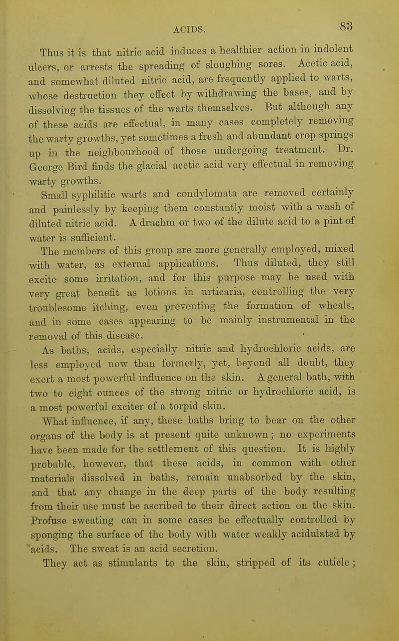 Thus it is that nitric acid induces a healthier action in indolent ulcers, or arrests the spreading of sloughing sores. Acetic acid, and somewhat diluted nitric acid, are frequentty applied to warts, whose destruction they effect hy withdrawing the bases, and by dissolving the tissues of the waiis themselves. But although any of these acids are effectual, in many cases completely removing the warty growths, yet sometimes a fresh and abundant crop springs up in the neighboui-hood of those undergoing treatment. Dr. George Bii-d finds the glacial acetic acid very effectual in removing waxty gi'owths. Small syphilitic warts and condylomata are removed certainly and painlessly by keeping them constantly moist with a wash of diluted nitric acid. A drachm or two of the dilute acid to a pint of water is sufficient. The members of this group are more generally employed, mixed with water, as external applications. Thus diluted, they still excite some irritation, and for this purpose may be used with very great benefit as lotions in urticaria, controlling the very troublesome itching, even preventing the formation of wheals, and in some cases appearing to be mainly instrumental in the removal of this disease. As baths, acids, especially nitric and hydrochloric acids, are less employed now than formerly, yet, beyond all doubt, they exert a most powerful influence on the skin. A general bath, with two to eight ounces of the strong nitric or hydrochloric acid, is a most powerful exciter of a torpid skin. What influence, if any, these baths bring to bear on the other organs of the body is at present quite unknown; no experiments have been made for the settlement of this question. It is highly probable, however, that these acids, in common with other materials dissolved in baths, remain unabsorbed by the skin, and that any change in the deep parts of the body resulting from their use must be ascribed to their direct action on the skin. Profuse sweating can in some cases be effectually controlled by sponging the surface of the body with water weakly acidulated by acids. The sweat is an acid secretion. They act as stimulants to the skin, stripped of its cuticle ;