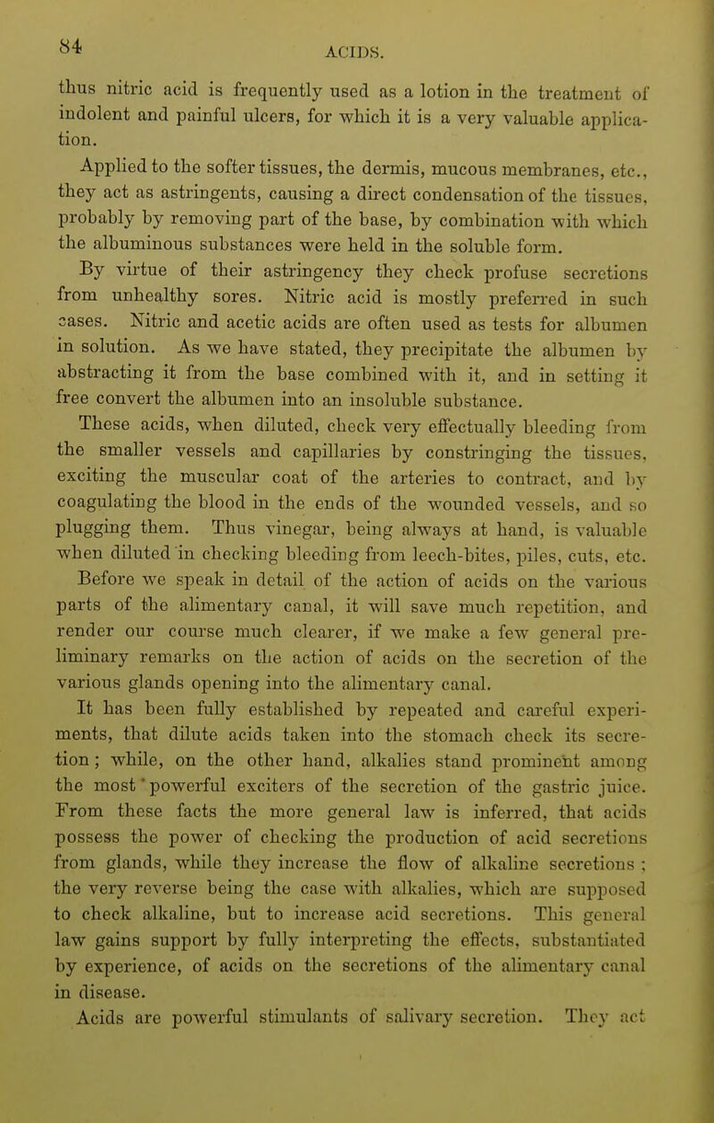 thus nitric acid is frequently used as a lotion in the treatment of indolent and painful ulcers, for which it is a very valuable applica- tion. Applied to the softer tissues, the dermis, mucous membranes, etc., they act as astringents, causing a direct condensation of the tissues, probably by removing part of the base, by combination with which the albuminous substances were held in the soluble form. By virtue of their astringency they check profuse secretions from unhealthy sores. Nitric acid is mostly prefen-ed in such cases. Nitric and acetic acids are often used as tests for albumen in solution. As we have stated, they precipitate the albumen by abstracting it from the base combined with it, and in setting it free convert the albumen into an insoluble substance. These acids, when diluted, check vei-y effectually bleeding from the smaller vessels and capillaries by constringing the tissues, exciting the muscular coat of the arteries to contract, and by coagulating the blood in the ends of the wounded vessels, and so plugging them. Thus vinegar, being always at hand, is valuable when diluted in checking bleeding from leech-bites, piles, cuts, etc. Before we speak in detail of the action of acids on the various parts of the alimentary canal, it will save much repetition, and render our course much clearer, if we make a few general pre- liminary remarks on the action of acids on the secretion of the various glands opening into the alimentary canal. It has been fully established by repeated and careful experi- ments, that dilute acids taken into the stomach check its secre- tion ; while, on the other hand, alkalies stand prominent among the most * powerful exciters of the secretion of the gastric juice. From these facts the more general law is inferred, that acids possess the power of checking the production of acid secretions from glands, while they increase the flow of alkaline secretions ; the very reverse being the case with alkalies, which are supposed to check alkaline, but to increase acid secretions. This general law gains support by fullj^ interpreting the effects, substantiated by experience, of acids on the secretions of the alimentary canal in disease. Acids are powerful stimulants of salivary secretion. Thoy act