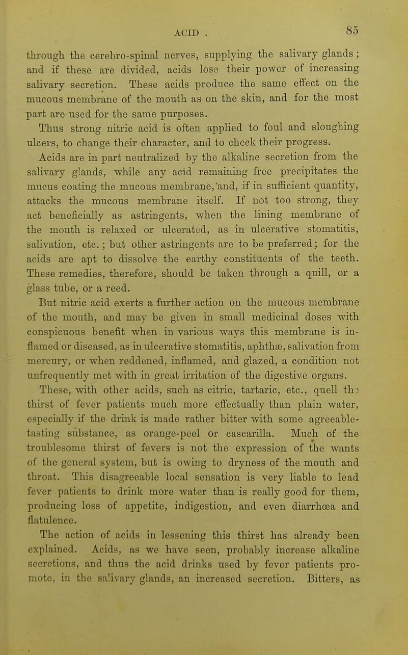 ACID through the cerebro-spinal nerves, supplying the salivaiy glands ; and if these are divided, acids lose their power of increasing saUvary secretion. These acids produce the same effect on the mucous membrane of the mouth as on the skin, and for the most part ai'e used for the same purposes. Thus strong nitric acid is often applied to foul and sloughing ulcers, to change their character, and to check their progress. Acids are in part neutraUzed by the alkaline secretion from the salivary glands, while any acid remaining free precipitates the mucus coating the mucous membrane,'and, if in sufficient quantity, attacks the mucous membrane itself. If not too strong, they act beneficially as astringents, when the lining membrane of the mouth is relaxed or ulcerated, as in ulcerative stomatitis, salivation, etc.; but other astringents are to be preferred; for the acids are apt to dissolve the earthy constituents of the teeth. These remedies, therefore, should be taken through a quill, or a glass tube, or a reed. But nitric acid exerts a further action on the mucous membrane of the mouth, and may be given in small medicinal doses with conspicuous benefit when in various ways this membrane is in- flamed or diseased, as in ulcerative stomatitis, aphthjE, salivation from mercury, or when reddened, inflamed, and glazed, a condition not unfrequently met with in great irritation of the digestive organs. These, with other acids, such as citric, tartaric, etc., quell tho thirst of fever patients much more effectually than plain water, especially if the drink is made rather bitter with some agreeable- tasting substance, as orange-peel or cascarilla. Much of the troublesome thu-st of fevers is not the expression of the wants of the general system, but is owing to dryness of the mouth and throat. This disagreeable local sensation is very liable to lead fever patients to drink more water than is really good for them, producing loss of appetite, indigestion, and even diarrhoea and flatulence. The action of acids in lessening this thirst has already been explained. Acids, as we have seen, probably increase alkaline secretions, and thus the acid drinks used by fever patients pro- mote, in the saUvary glands, an increased secretion. Bitters, as