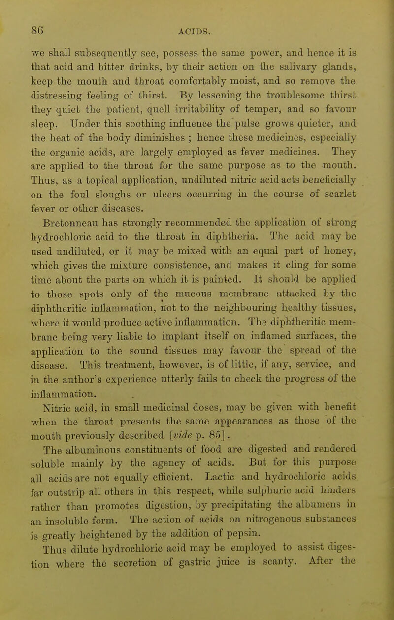 we shall subsequently see, possess the same power, and hence it is that acid and bitter drinks, by their action on the salivary glands, keep the mouth and throat comfortably moist, and so remove the distressing feeling of thirst. By lessening the troublesome thirst they quiet the patient, quell irritability of temper, and so favour sleep. Under this soothing influence the pulse grows quieter, and the heat of the body diminishes ; hence these medicines, especially the organic acids, are largely employed as fever medicines. They are applied to the throat for the same purpose as to the mouth. Thus, as a topical application, undiluted nitric acid acts beneficially on the foul sloughs or ulcers occurring in the coui-se of scarlet fever or other diseases. Bretonneau has strongly recommended the application of sti'ong hydrochloric acid to the throat in diphtheria. The acid may be used undiluted, or it may be mixed with an equal part of honey, which gives the mixture consistence, and makes it cling for some time about the parts on which it is painted. It should be applied to those spots only of the mucous membrane attacked by the diphtheritic inflammation, not to the neighbouring healthy tissues, where it would produce active inflammation. The diphtheritic mem- brane being very liable to implant itself on inflamed surfaces, the application to the sound tissues may favour the spread of the disease. This treatment, however, is of little, if any, service, and in the author's experience utterly fails to check the progress of the inflammation. Nitric acid, in small medicinal doses, may be given with benefit when the throat presents the same appearances as those of the mouth previously described [vide p. 85]. The albuminous constituents of food are digested and rendered soluble mainly by the agency of acids. But for this pui-pose all acids are not equally efiicient. Lactic and hydrochloric acids far outstrip all others in this respect, while sulphuric acid hinders rather than promotes digestion, by precipitating the albumens in an insoluble form. The action of acids on nitrogenous substances is greatly heightened by the addition of pepsin. Thus dilute hydrochloric acid may be employed to assist diges- tion wher3 the secretion of gastric juice is scanty. After the