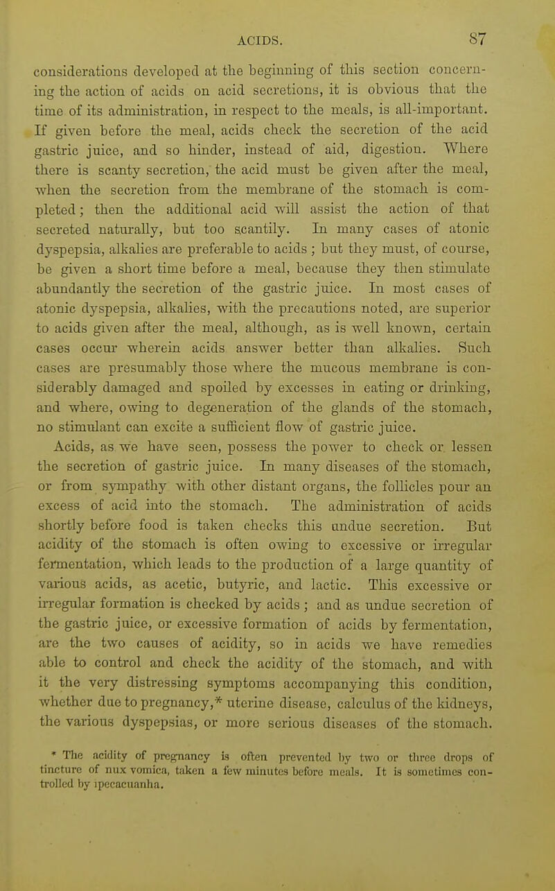 considerations developed at the beginning of this section concern- ing the action of acids on acid secretions, it is obvious that the time of its administration, in respect to the meals, is all-important. If given before the meal, acids check the secretion of the acid gastric juice, and so hinder, instead of aid, digestion. Where there is scanty secretion, the acid must be given after the meal, when the secretion from the membrane of the stomach is com- pleted; then the additional acid -will assist the action of that secreted naturally, but too scantily. In many cases of atonic dyspepsia, alkalies are preferable to acids ; but they must, of course, be given a short time before a meal, because they then stimulate abundantly the secretion of the gastric juice. In most cases of atonic dyspepsia, alkalies, with the precautions noted, are superior to acids given after the meal, although, as is well known, certain cases occur wherein acids answer better than alkalies. Such cases are presumably those where the mucous membrane is con- siderably damaged and spoiled by excesses in eating or drinking, and where, owing to degeneration of the glands of the stomach, no stimulant can excite a sufficient flow of gastric juice. Acids, as we have seen, possess the power to check or. lessen the secretion of gastric juice. In many diseases of the Btomach, or from sympathy with other distant organs, the follicles pour an excess of acid into the stomach. The administration of acids shortly before food is taken checks this undue secretion. But acidity of the stomach is often owing to excessive or irregular fermentation, which leads to the production of a large quantity of various acids, as acetic, butyric, and lactic. This excessive or irregular formation is checked by acids ; and as undue secretion of the gastric juice, or excessive formation of acids by fermentation, are the two causes of acidity, so in acids we have remedies able to control and check the acidity of the stomach, and with it the veiy distressing symptoms accompanying this condition, whether due to pregnancy,* uterine disease, calculus of the kidneys, the various dyspepsias, or more serious diseases of the stomach. * The acidity of pregnancy is often prevented by two or tliree drops of tincture of mix vomica, taken a few minutes before meals. It is soniotiines con- trolled by Ipecacuanha.
