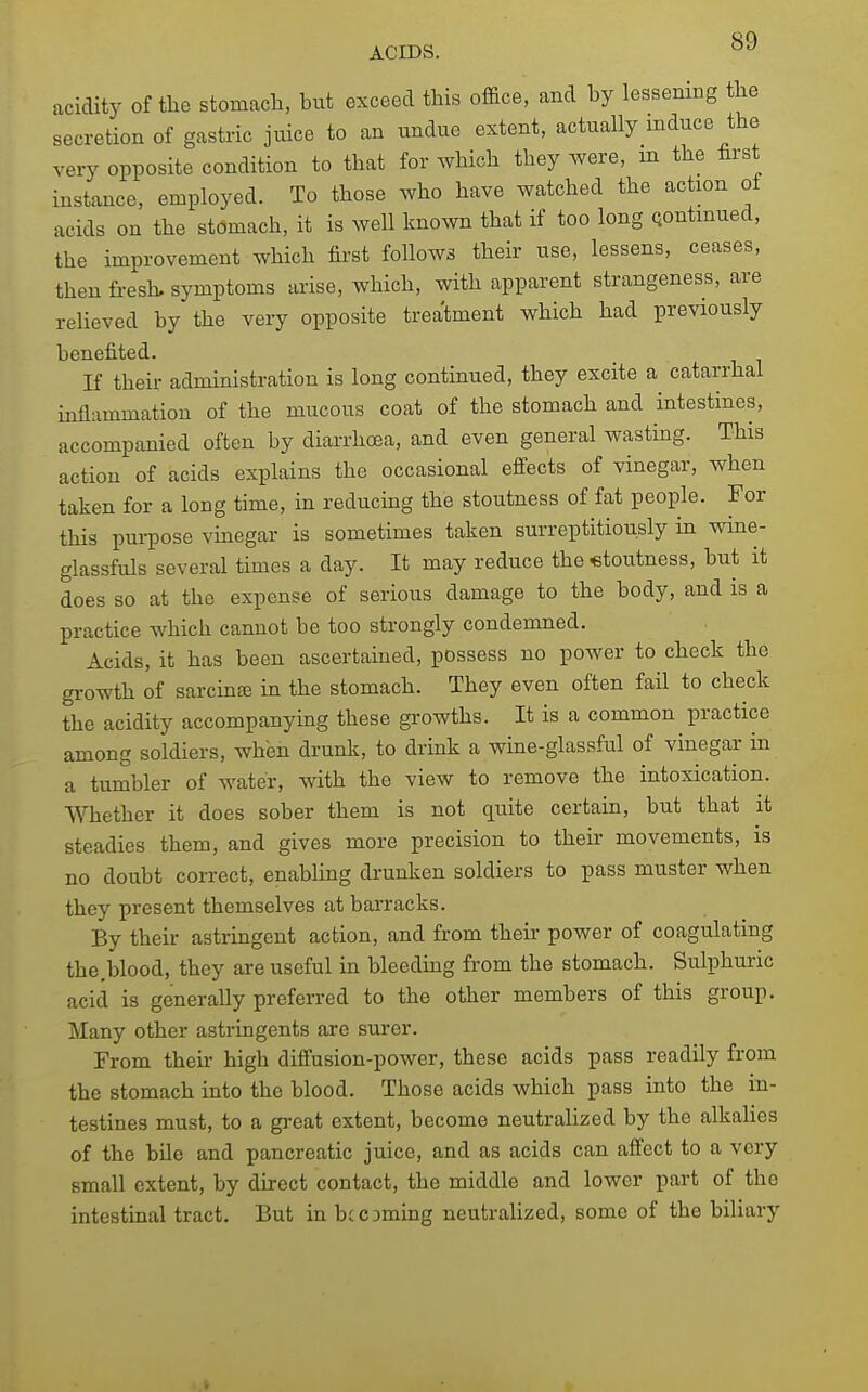 acidity of the stomach, but exceed this office, and by lessening the secretion of gastric juice to an undue extent, actually induce the very opposite condition to that for which they were, m the hrst instance, employed. To those who have watched the action ol acids on the stomach, it is well known that if too long Qontmued, the improvement which first follows their use, lessens, ceases, then fresh, symptoms arise, which, with apparent strangeness, are relieved by the very opposite treatment which had previously benefited. If their administration is long continued, they excite a catarrhal inflammation of the mucous coat of the stomach and intestines, accompanied often by diarrhoea, and even general wasting. This action of acids explains the occasional effects of vinegar, when taken for a long time, in reducing the stoutness of fat people. For this purpose vinegar is sometimes taken surreptitiously in wine- glassfuls several times a day. It may reduce the stoutness, but it does so at the expense of serious damage to the body, and is a practice which cannot be too strongly condemned. Acids, it has been ascertained, possess no power to check the gi-owth of sarcinffi in the stomach. They even often fail to check the acidity accompanying these growths. It is a common practice among soldiers, when drunk, to drink a wine-glassful of vinegar in a tumbler of water, with the view to remove the intoxication. Whether it does sober them is not quite certain, but that it steadies them, and gives more precision to their movements, is no doubt correct, enabling drunken soldiers to pass muster when they present themselves at barracks. By their astringent action, and from their power of coagulating the.blood, they are useful in bleeding from the stomach. Sulphuric acid is generally preferred to the other members of this group. Many other astringents are surer. From theii- high diffusion-power, these acids pass readily from the stomach into the blood. Those acids which pass into the in- testines must, to a great extent, become neutralized by the alkalies of the bile and pancreatic juice, and as acids can affect to a very small extent, by direct contact, the middle and lower part of the intestinal tract. But in bccaming neutralized, some of the biliary i