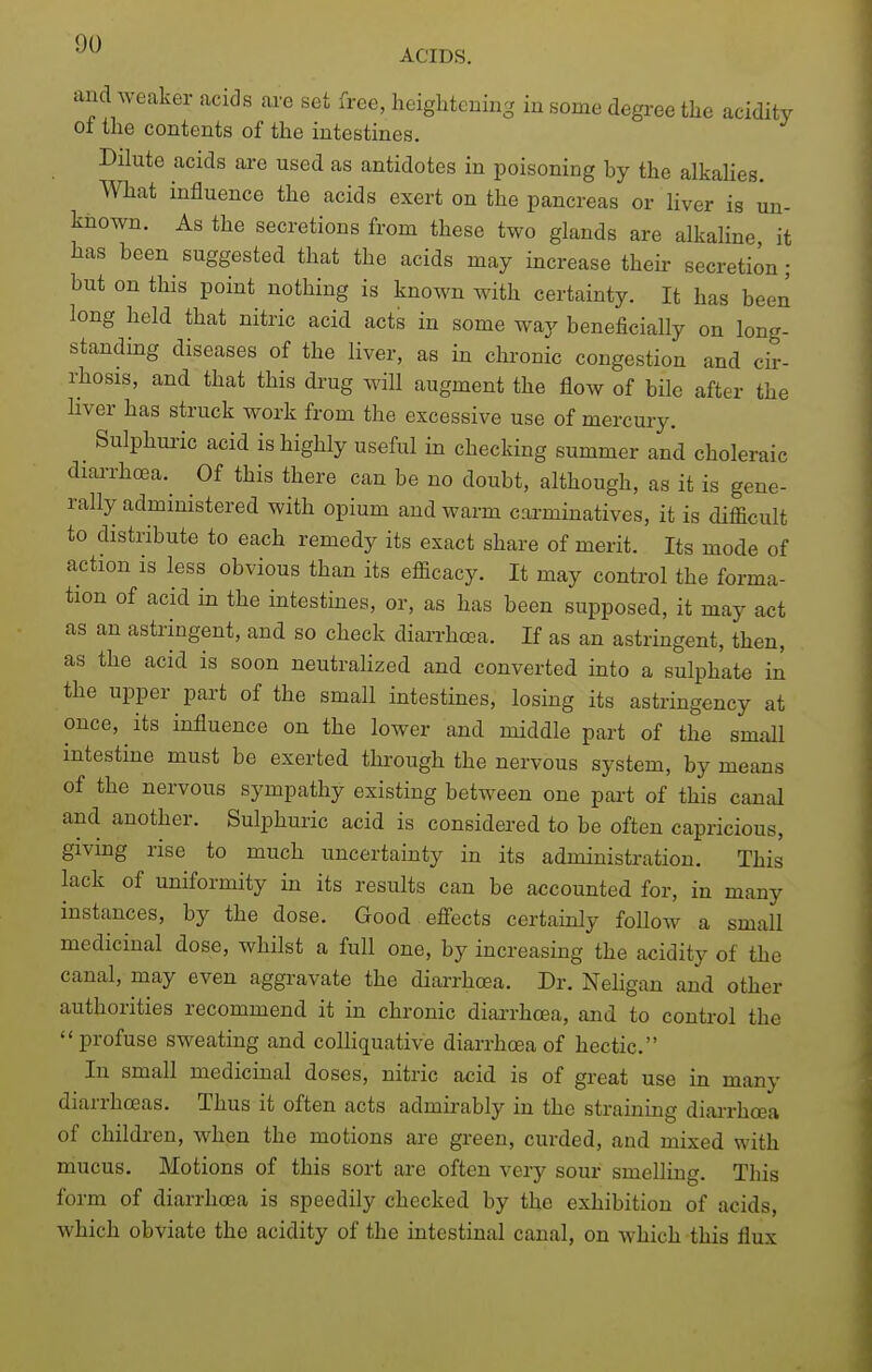 and weaker acids are set free, heightening in some degi-ee the acidity ot the contents of the intestines. Dilute acids are used as antidotes in poisoning by the alkalies. What influence the acids exert on the pancreas or Hver is un- known. As the secretions from these two glands are alkaline it has been suggested that the acids may increase their secretion; but on this point nothing is known with certainty. It has been long held that nitric acid acts in some way beneficially on long- standing diseases of the liver, as in chronic congestion and cir- l^hosls, and that this drug will augment the flow of bile after the hver has struck work from the excessive use of mercury. Sulphuric acid is highly useful in checking summer and choleraic diarrhoea. Of this there can be no doubt, although, as it is gene- rally administered with opium and warm carminatives, it is difficult to distribute to each remedy its exact share of merit. Its mode of action is less obvious than its efficacy. It may control the forma- tion of acid in the intestines, or, as has been supposed, it may act as an astringent, and so check diarrhcea. If as an astringent, then, as the acid is soon neutraHzed and converted into a sulphate in the upper part of the small intestines, losing its astringency at once, its influence on the lower and middle part of the small intestme must be exerted through the nervous system, by means of the nervous sympathy existing between one pai-t of this canal and another. Sulphuric acid is considered to be often capricious, givmg rise to much uncertainty in its administration. This lack of uniformity in its results can be accounted for, in many instances, by the dose. Good efi'ects certainly follow a small medicinal dose, whilst a full one, by increasing the acidity of the canal, may even aggravate the diai-rhcea. Dr. Neligan and other authorities recommend it in chronic diai-rhcea, and to control the profuse sweating and colliquative diarrhoea of hectic. In small medicinal doses, nitric acid is of great use in many diarrhoeas. Thus it often acts admirably in the straining diai-rho^a of children, when the motions are green, curded, and mixed with mucus. Motions of this sort are often very sour smelling. This form of diarrhoea is speedily checked by the exhibition of acids, which obviate the acidity of the intestinal canal, on which this flux