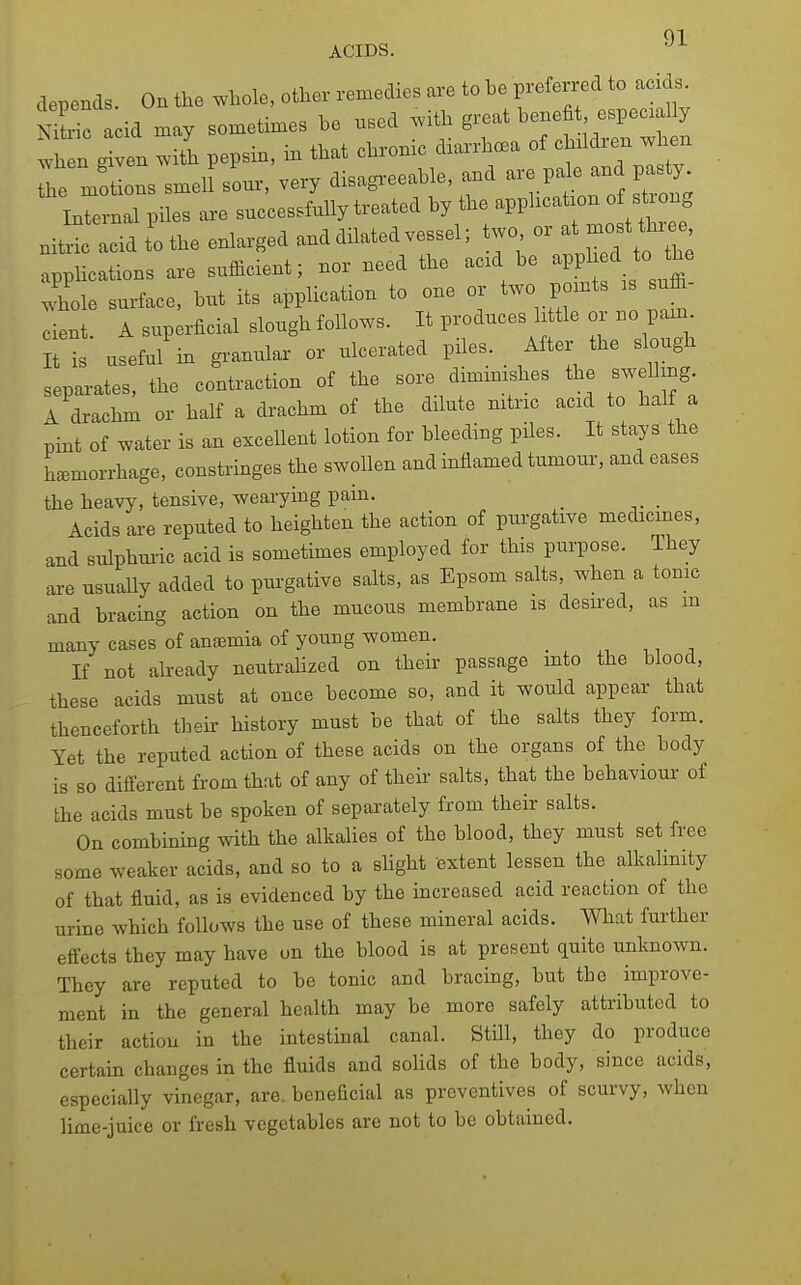 ACIDS. '■^ depends. On the whole, other remedies are to be preferred to acids ?^^c acid may sometimes be nsed with great benefit especially then with pepsin, m that chronic diarrhc^a of cMdr-en when he melons smeU sonr, very disagreeable, and -.P^e an^-ty Internal piles are snccesrfnlly treated by the ^PP^-^ ^ ^^^^^^^^ nitric acid to the enlarged and dilated vessel; two or at most three applications are sufficient; nor need the acid be appl IJoJhe whole surface, but its application to one or two pomts is sufi^- cient A superficial slough follows. It produces little or no pam It is useful'in granular or ulcerated piles. After the slough separates, the contraction of the soi-e dimimshes the swel mg A drachm or half a drachm of the dilute nitric acid to half a pint of water is an excellent lotion for bleeding piles. It stays the Lmorrhage, constringes the swollen and inflamed tumour, and eases the heavy, tensive, wearying pain. Acids ai-e reputed to heighten the action of purgative medicines, and sulphm-ic acid is sometimes employed for this purpose. They are usually added to pm-gative salts, as Epsom salts, when a tome and bracing action on the mucous membrane is desu-ed, as m many cases of anaemia of young women. _ , ^, , If not already neutraHzed on their passage mto the blood, these acids must at once become so, and it would appear that thenceforth their history must be that of the salts they form. Yet the reputed action of these acids on the organs of the body is so different from that of any of theii- salts, that the behaviour of the acids must be spoken of separately from their salts. On combining with the alkalies of the blood, they must set free some weaker acids, and so to a shght extent lessen the alkalinity of that fluid, as is evidenced by the increased acid reaction of the urine which follows the use of these mineral acids. What fm-ther effects they may have on the blood is at present quite unknown. They are reputed to be tonic and bracing, but the improve- ment in the general health may be more safely attributed to their action in the intestinal canal. Still, they do produce certain changes in the fluids and solids of the body, since acids, especially vinegar, are. beneficial as preventives of scurvy, when lime-juice or fresh vegetables are not to be obtained.