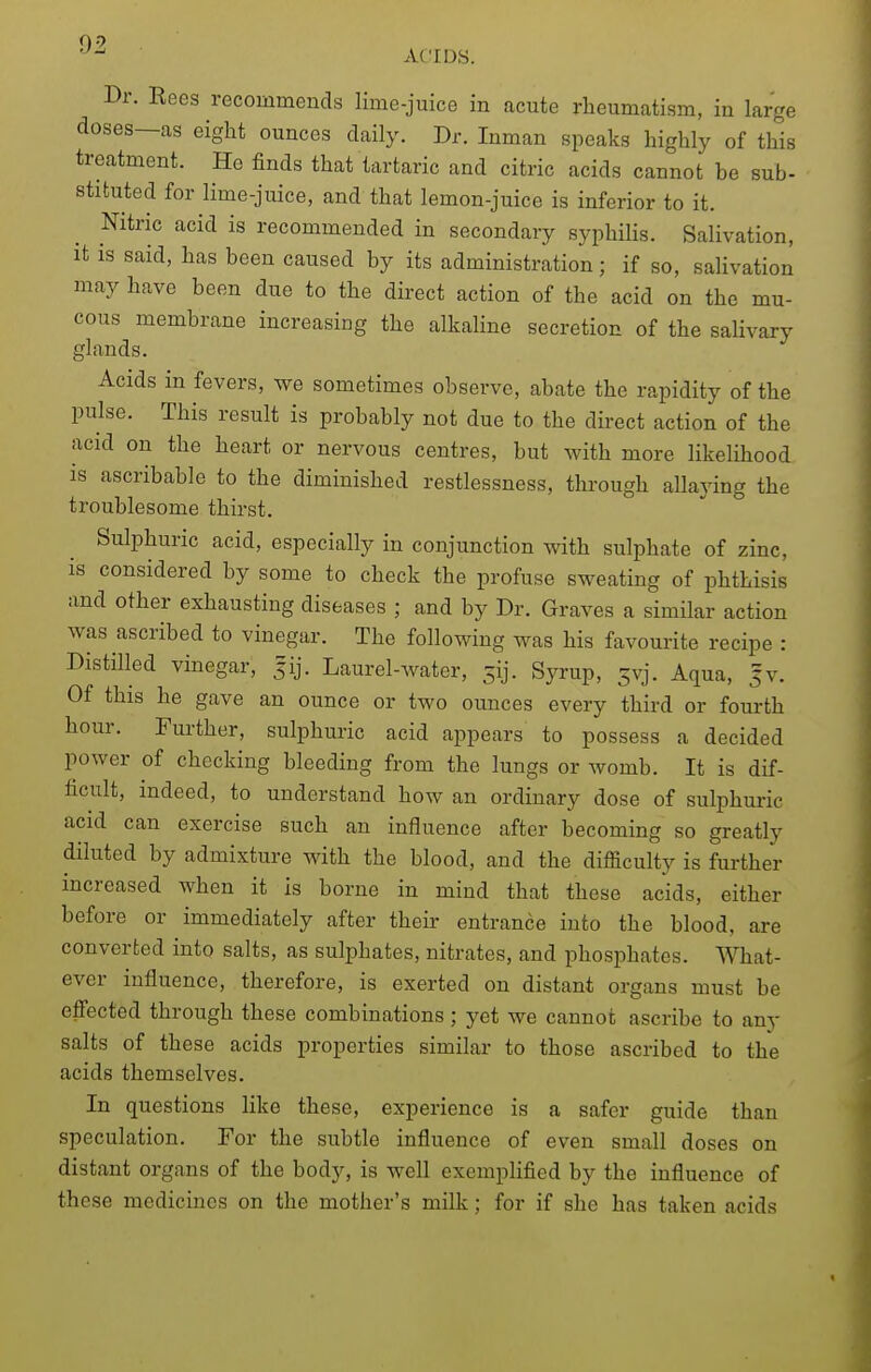 0-'> ACIDS. Dr. Reos recommends lime-juice in acute rheumatism, in large doses—as eight ounces daily. Dr. Inman speaks highly of this treatment. Ho finds that tartaric and citric acids cannot be sub- stituted for lime-juice, and that lemon-juice is inferior to it. Nitric acid is recommended in secondary syphilis. Salivation, it is said, has been caused by its administration; if so, saUvation may have been due to the direct action of the acid on the mu- cous membrane increasing the alkaline secretion of the salivary glands. Acids in fevers, we sometimes observe, abate the rapidity of the pulse. This result is probably not due to the direct action of the acid on the heart or nervous centres, but with more likelihood is ascribable to the diminished restlessness, through allaying the troublesome thirst. Sulphuric acid, especially in conjunction with sulphate of zinc, is considered by some to check the profuse sweating of phthisis and other exhausting diseases ; and by Dr. Graves a similar action was ascribed to vinegar. The following was his favourite recipe : Distilled vinegar, ^ij. Laurel-Avater, 5ij. Syrup, 5vj. Aqua, fv. Of this he gave an ounce or two ounces every third or fourth hour. Further, sulphuric acid appears to possess a decided power of checking bleeding from the lungs or womb. It is dif- ficult, indeed, to understand how an ordinary dose of sulphnric acid can exercise such an influence after becoming so greatly diluted by admixture with the blood, and the difficulty is further increased when it is borne in mind that these acids, either before or immediately after their entrance into the blood, are converted into salts, as sulphates, nitrates, and phosphates. What- ever influence, therefore, is exerted on distant organs must be effected through these combinations ; yet we cannot ascribe to any salts of these acids properties similar to those ascribed to the acids themselves. In questions like these, experience is a safer guide than speculation. For the subtle influence of even small doses on distant organs of the body, is well exemplified by the influence of these medicines on the mother's milk; for if she has taken acids