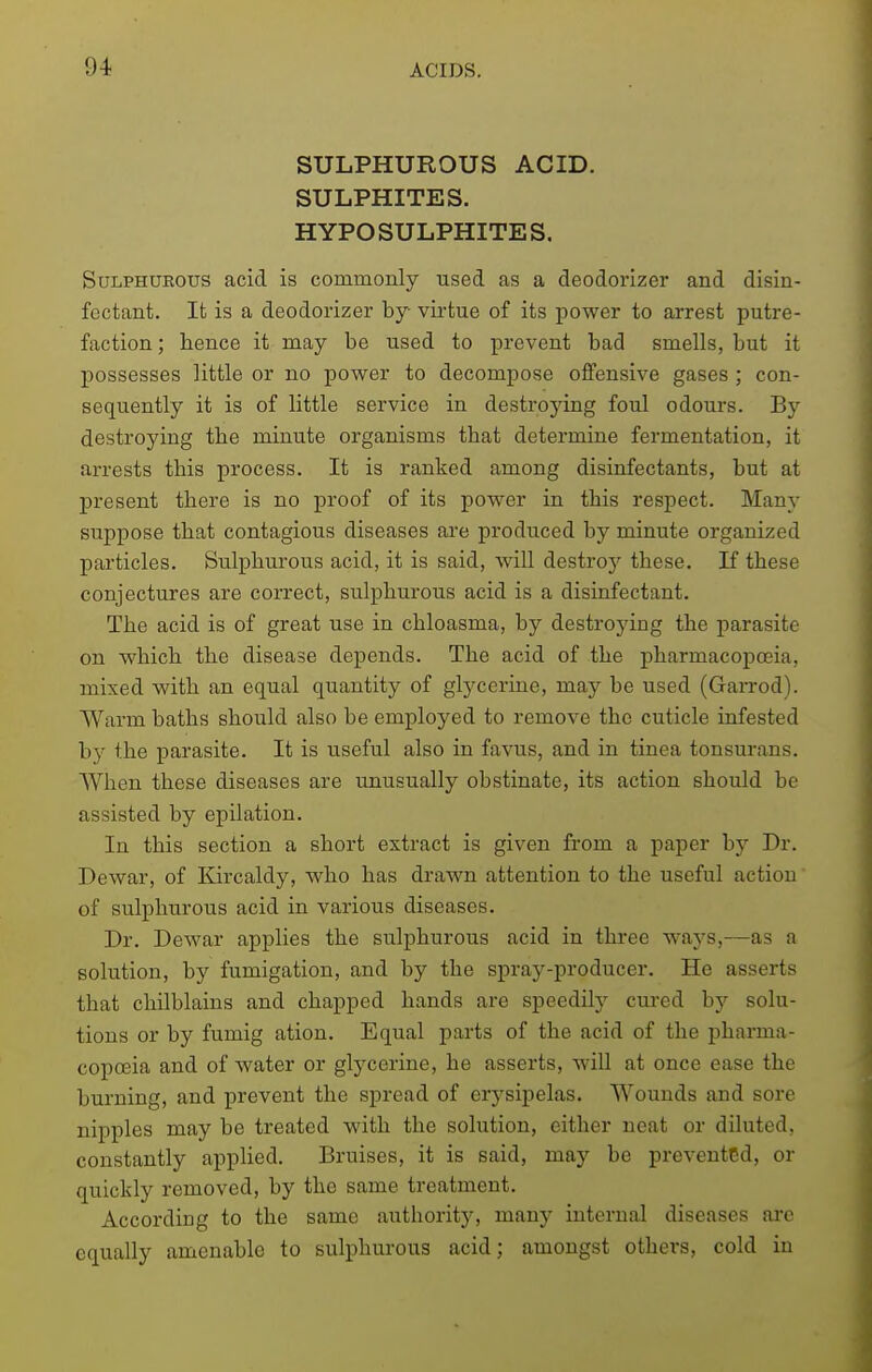 SULPHUROUS ACID. SULPHITES. HYPOSULPHITES. Sulphurous acid is commonly used as a deodorizer and disin- fectant. It is a deodorizer by virtue of its power to arrest putre- faction ; hence it may be used to prevent bad smells, but it possesses little or no power to decompose offensive gases ; con- sequently it is of little service in destroying foul odours. By destroying the minute organisms that determine fermentation, it arrests this process. It is ranked among disinfectants, but at present there is no proof of its power in this respect. Manj- suppose that contagious diseases are produced by minute organized particles. Sulphurous acid, it is said, will destroy these. If these conjectures are correct, sulphurous acid is a disinfectant. The acid is of great use in chloasma, by destrojdng the parasite on which the disease depends. The acid of the pharmacopoeia, mixed with an equal quantity of glj^cerine, may be used (Garrod). Warm baths should also be employed to remove the cuticle infested by the parasite. It is useful also in favus, and in tinea tonsurans. AVhen these diseases are unusually obstinate, its action should be assisted by epilation. In this section a short extract is given from a paper by Dr. Dewar, of Kircaldy, who has drawn attention to the useful action of sulphurous acid in various diseases. Dr. Dewar applies the sulphurous acid in three ways,—as a solution, by fumigation, and by the spray-producer. He asserts that chilblains and chapped hands are speedity cured by solu- tions or by fumig ation. Equal parts of the acid of the pharma- copoeia and of water or glycerine, he asserts, will at once ease the burning, and prevent the spread of erysipelas. Wounds and sore nipples may be treated with the solution, either neat or diluted, constantly applied. Bruises, it is said, may be prevented, or quickly removed, by the same treatment. According to the same authority, many internal diseases arc equally amenable to sulphurous acid; amongst others, cold in