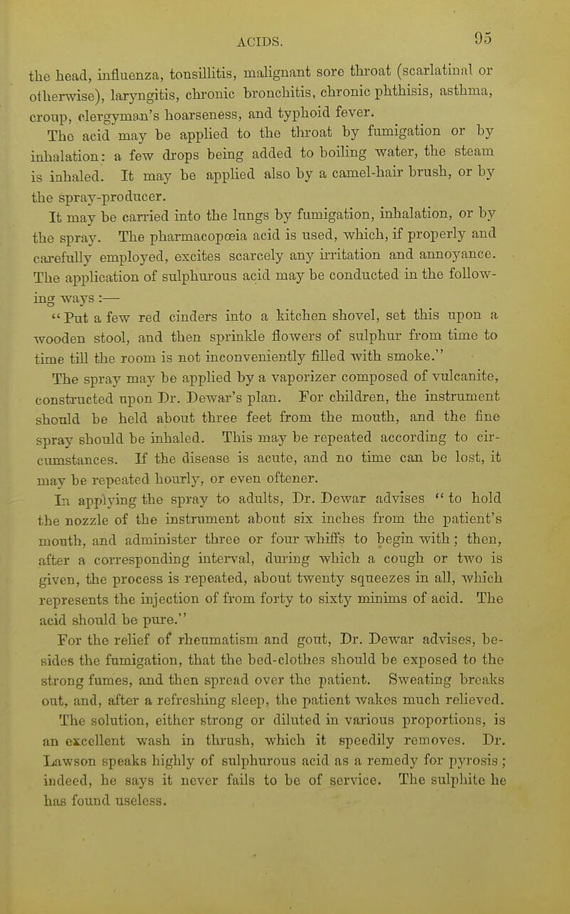 the head, influenza, tonsillitis, malignant sore throat (scarlatinal or otherwise), laryngitis, chronic bronchitis, chronic phthisis, asthma, croup, clergyman's hoarseness, and typhoid fever. The acid may be applied to the throat by fumigation or by inhalation: a few di-ops being added to boihng water, the steam is inhaled. It may be applied also by a camel-hau- brush, or by the spray-producer. It may be carried into the lungs by fumigation, inhalation, or by the spray. The pharmacopoeia acid is used, which, if properly and cai-efully employed, excites scarcely any irritation and annoyance. The application of sulphurous acid may be conducted in the foUow- ing ways :—  Put a few red cinders into a kitchen shovel, set this upon a wooden stool, and then sprinkle floAvers of sulphur from time to time tUl the room is not inconveniently filled with smoke. The spray may be applied by a vaporizer composed of vulcanite, constructed upon Dr. Dewar's plan. For children, the instrument shoTild be held about three feet from the mouth, and the fine spray should be inhaled. This may be repeated according to cir- cvunstances. If the disease is acute, and no time can be lost, it may be repeated hourly, or even oftener. In applying the spray to adults. Dr. Dewar advises  to hold the nozzle of the instrument about six inches from the patient's mouth, and administer three or four whiffs to begin with; then, after a corresponding interval, during which a cough or two is given, the process is repeated, about twenty squeezes in aU, which represents the injection of from forty to sixty minims of acid. The acid should be pure. For the relief of rheumatism and gout. Dr. Dewar advises, be- sides the fumigation, that the bed-clothes should be exposed to the strong fumes, and then spread over the patient. Sweating breaks out, and, after a refreshing sleep, the patient wakes much relieved. The solution, either strong or diluted in various proportions, is an excellent wash in thrush, which it speedily removes. Dr. Lawson speaks highly of sulphurous acid as a remedy for pyrosis ; indeed, he says it never fails to be of service. The sulphite he has found useless.