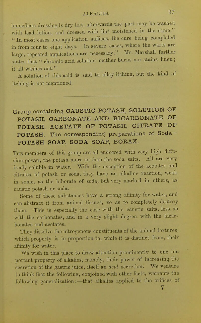 immediate dressing is dry lint, alterwards the part may be washed with lead lotion, and dressed with lint moistened in the same.  In most cases one appUcation suffices, the cure being completed in from four to eight days. In severe cases, where the warts are large, repeated applications are necessary. Mr. Marshall further states that  chromic acid solution neither burns nor stains linen; it all washes out. A solution of this acid is said to allay itching, but the kind of itching is not mentioned. Group containing CAUSTIC POTASH, SOLUTION OF POTASH, CARBONATE AND BICARBONATE OF POTASH, ACETATE OF POTASH, CITRATE OF POTASH. Tiie corresponding preparations of Soda— POTASH SOAP, SODA SOAP, BORAX. The members of this group are all endowed with very high diffu- sion-power, the potash more so than the soda salts. All are very freely soluble in water. With the exception of the acetates and citrates of potash or soda, they have an alkaline reaction, weak in some, as the biborate of soda, but very marked in others, as caustic potash or soda. Some of these substances have a strong affinity for water, and can abstract it from animal tissues, so as to completely destroy them. This is especially the case with the caustic salts, less so with the carbonates, and in a very slight degree with the bicar- bonates and acetates. They dissolve the nitrogenous constituents of the animal textures, which property is in proportion to, while it is distinct from, their affinity for water. We wish in this place to draw attention prominently to one im- portant property of alkalies, namely, their power of increasing the secretion of the gastric juice, itself an acid secretion. We venture to think that the following, conjoined with other facts, warrants the following generalization:—that alkalies applied to the orifices of 7