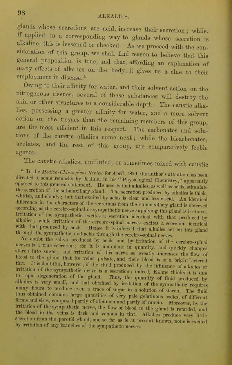 •^.^ ALKALIES. glands whose secretions are acid, increase their secretion; while, if applied in a corresponding way to glands whose secretion is alkaline, this is lessened or checked. As we proceed with the con- sideration of this group, we shall find reason to beHeve that this general proposition is true, and that, affording an explanation of many eflects of alkalies on the body, it gives us a clue to their employment in disease.* _ Owing to their affinity for water, and their solvent action on the nitrogenous tissues, several of these substances will destroy the skin or other structures to a considerable depth. The caustic alka- lies, possessing a greater affinity for water, and a more solvent action on the tissues than the remaining members of this group, are the most efficient in this respect. The carbonates and solu- tions of the caustic alkalies come next; while the bicarbonates, acetates, and the rest of this group, are compaa-atively feeble agents. The caustic alkalies, undiluted, or sometimes mixed with caustic * In the Medico-Chirurgiad Review for April, 1870, the author's attention has been directed to some remarks by Kuhiie, in his  Physiological Chemisti-y, apparently opposed to tliis general statement. . He asserts that alkalies, as well as acids, stimulate the secretion of the submaxillai-y gland. The secretion produced by alkalies is tliiek whitish, and cloudy; but that excited by acids is clear and less viscid. An identical difference m the characters of the secretions from the submaxillary^ gland is obgcrvtxl accordmg as the cerebro-spinal or sympothetic nerve supplying this gland is u-ritated irritation of the sympathetic excites a secretion identical with that produced by alkalies; while irritation of the cerebi-o-spinal nerves excites a secretion idenHcal with that produced by acids. Hence it is inferred that alkalies act on tliis gland through the sympathetic, and acids through the cerebro-spinal nerves No doubt the saliva produced by acids and by uritation of the cerebro-spinal nerves is a ti-ue secretion; for it is abundant in quantity, and quickly chan-es starch into sugar; and in-itation of this nerve so greatly increases the flowof blood to the gland that its veins pulsate, and their blood is of a bright'arterial tint. It IS doubtful, however, if the fluid produced by the influence of alkalies or UTitation of the sympathetic nei-ve is a secretion; indeed, Kuline thinks it is due to rapid degeneration of the gland. Thus, the quantity of fluid produced bv alkalies is very small, and that obtained by irritation of the sj-miiathetic requires many hours to produce even a ti-ace of sugar in a solution of starch The fluid thus obtained contains large quantities of very pale gelatinous bodies, of difierent forms and sizes, composed partly of albumen and partly of mucin. Moreover bv the irritation of the sympathetic nerve, the flow of blood to the gland is retard'ed' and the blood in the veins is dark and venous in tint. Alkalies produce very 'little secretion from the parotid gland, and so far as is at present kiiofln, none is'excited by irritation of any brandies of the sjTnpathetic nerves.