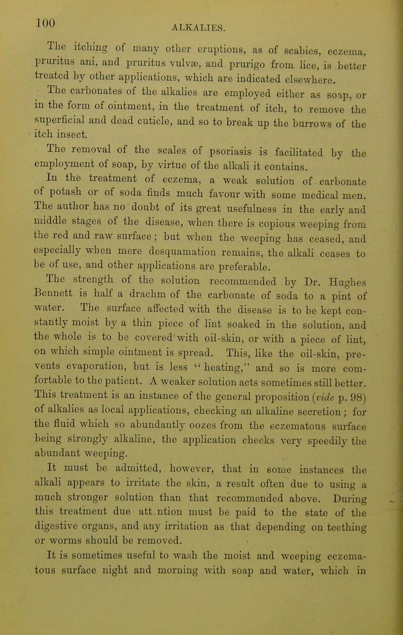 The itching of many other eruptions, as of scabies, eczema, pruritus ani, and pruritus vulva3, and prurigo from lice, is better treated by other appHcations, which are indicated elsewhere. The carbonates of the alkalies are employed either as soap, or in the form of ointment, in the treatment of itch, to remove the superficial and dead cuticle, and so to break up the buiTows of the itch insect. The removal of the scales of psoriasis is facilitated by the employment of soap, by virtue of the alkali it contains. In the treatment of eczema, a weak solution of carbonate of potash or of soda finds much favour with some medical men. The author has no doubt of its great usefulness in the early and middle stages of the disease, when there is copious weeping from the red and raw surface; but when the weeping has ceased, and especially when mere desquamation remains, the alkali ceases to be of use, and other applications are preferable. The strength of the solution recommended by Dr. Hughes Bennett is half a drachm of the carbonate of soda to a pint of water. The surface affected with the disease is to be kept con- stantly moist by a thin piece of lint soaked in the solution, and the whole is to be covered with oil-skin, or with a piece of lint, on which simple ointment is spread. This, like the oil-skin, pre- vents evaporation, but is less heating, and so is more com- fortable to the patient. A weaker solution acts sometimes still better. This treatment is an instance of the general proposition {vide p. 98) of alkalies as local applications, checking an alkaline secretion; for the fluid which so abundantly oozes from the eczematous surface being strongly alkaline, the application checks very speedily the abundant weeping. It must be admitted, however, that in Bome instances the alkali appears to irritate the skin, a result often due to using a much stronger solution than that recommended above. Dui-ing this treatment due att.ntion must be paid to the state of the digestive organs, and any irritation as that depending on teething or worms should be removed. It is sometimes useful to wash the moist and weeping eczema- tous surface night and morning with soap and water, which in