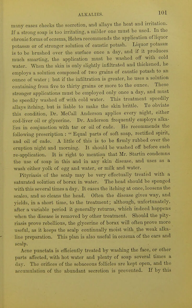 many cases checks the secretion, and allays the heat and irritation. If a strong soap is too irritating, a milder one must be used. In the chronic forms of eczema, Hebra recommends the application of liciuor potassce or of stronger solution of caustic potash. Liquor potassse is to be brushed over the surface once a day, and if it produces much smarting, the application must be washed off with cold water. When the skin is only slightly infiltrated and thickened, he employs a solution composed of two grains of caustic potash to an ounce of water ; but if the infiltration is greater, he uses a solution containing from five to thii'ty grains or more to the ounce. These stronger applications must be employed only once a day, and must be speedily washed off with cold water. This treatment speedily allays itching, but is liable to make the skin brittle. To obviate this condition. Dr. McCall Anderson applies every night, either cod-liver oil or glycerine. Dr. Anderson frequently employs alka- lies in conjunction with tar or oil of cade. He recommends the following prescription :  Equal parts of soft soap, rectified spirit, and oil of cade. A little of this is to be firmly rubbed over the eruption night and mornmg. It should be washed off before each re-application. It is right to mention that Mi-. Startin condemns the use of soap in this and in any skin disease, and uses as a wash either yolk of egg and water, or milk and water. Pityiiasis of the scalp may be very effectually treated with a saturated solution of borax in water. The head should be sponged with this several times a day. It eases the itching at once, loosens the scales, and so cleans the head. Often the disease gives way, and yields, in a short time, to the treatment; although, unfortunately, after a variable period it generally returns, which indeed happens when the disease is removed by other treatment. Should the pity- riasis prove rebellious, the glycerine of borax will often prove more useful, as it keeps the scalp continually moist with the weak alka- line preparation. This plan is also useful in eczema of the ears and scalp. Acne punctata is efficiently treated by washing the face, or other parts affected, with hot water and plenty of soap several times a day. The orifices of the sebaceous follicles are kept open, and tho accumulation of the abundant secretion is prevented. If by this