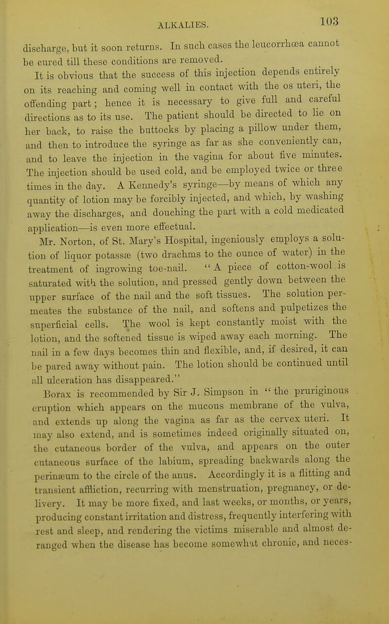 discharge, but it soon returns. In such cases the leucorrhcea cannot be cm-ed till these conditions are removed. It is obvious that the success of this injection depends entirely on its reaching and coming well in contact with the os uteri, the offending part; hence it is necessary to give full and careful directions as to its use. The patient should be directed to lie on her back, to raise the buttocks by placing a pillow under them, and then to introduce the syringe as far as she conveniently can, and to leave the injection in the vagina for about five minutes. The injection should be used cold, and be employed twice or three times in the day. A Kennedy's syringe—by means of which any quantity of lotion maybe forcibly injected, and which, by washing away the discharges, and douchmg the pai-t with a cold medicated application—is even more effectual. Mr. Norton, of St. Maiy's Hospital, ingeniously employs a solu- tion of liquor potassffi (two drachms to the ounce of water) in the treatment of ingrowing toe-nail.  A piece of cotton-wool is satm-ated with the solution, and pressed gently down between the upper sui-face of the nail and the soft tissues. The solution per- meates the substance of the nail, and softens and pulpetizes the superficial cells. The wool is kept constantly moist with the lotion, and the softened tissue is wiped away each morning. The nail in a few days becomes thin and flexible, and, if desired, it can be pared away without pain. The lotion should be continued until all ulceration has disappeared. Borax is recommended by Sir J. Simpson in  the pruriginous eruption which appears on the mucous membrane of the vulva, and extends up along the vagina as far as the cervex uteri. It may also extend, and is sometimes indeed originally situated on, the cutaneous border of the vulva, and appears on the outer cutaneous surface of the labium, spreading backwards along the perinffium to the circle of the anus. Accordingly it is a flitting and transient affliction, recuiTing with menstruation, pregnancy, or de- livery. It may be more fixed, and last weeks, or months, or yeai-s, producing constant irritation and distress, frequently interfering with rest and sleep, and rendering the victims miserable and almost de- ranged when the disease has become somewhat chronic, and neces-