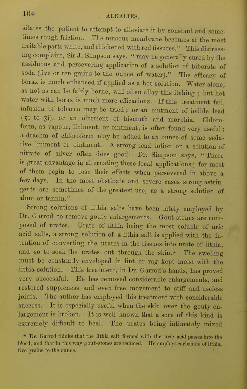 ALKALIES. sitates the patient to attempt to alleviate it by constant and some- times rough friction. The mucous membrane becomes at the most irritable parts white, and thickened with red fissures. This distress- mg complaint, Sir J. Simpson says,  may be generally cured by the assiduous and persevering application of a solution of biborate of soda (five or ten grains to the ounce of water). The efficacy of borax is much enhanced if applied as a hot solution. Water alone, as hot as can be fairly borne, will often allay this itching ; but hot water with borax is much more efficacious. If this treatment fail, infusion of tobacco may be tried; or an ointment of iodide lead (.51 to 51)' or an ointment of bismuth and morphia. Chloro- form, as vapour, liniment, or ointment, is often found very useful; a drachm of chloroform may be added to an ounce of some seda- tive liniment or ointment. A strong lead lotion or a solution of nitrate of silver often does good. Dr. Simpson says, There is great advantage in alternating these local applications; for most of them begin to lose their efiects when persevered in above a few days. In the most obstinate and severe cases strong astrin- gents are sometimes of the greatest use, as a strong solution of alum or tannin. Strong solutions of lithia salts have been lately employed by Dr. Garrod to remove gouty enlargements. Gout-stones are com- posed of urates. Urate of hthia being the most soluble of uric acid salts, a strong solution of a lithia salt is applied with the in- tention of converting the urates in the tissues into urate of lithia, and so to soak the urates out through the skin.* The swelling must be constantly enveloped in lint or rag kept moist with the lithia solution. This treatment, in Dr. Gai-rod's hands, has proved very successful. He has removed considerable enlargements, and restored suppleness and even fi'ee movement to stifi and useless joints. Ihe author has employed this treatment with considerable success. It is especially useful when the skin over the gouty en- largement is broken. It is well known that a sore of this kind is extremely difficult to heal. The urates being intimately mixed * Dr. Garrod thinks that tlie lithia salt formed with tlie uric acid passes into the b'ood, and that in this way gout-stones are reduced. He employs cai-bonate of litliia, five grains to the ounce.