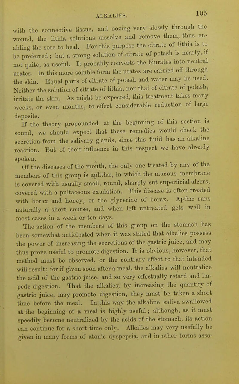 Avith the connective tissue, and oozing very slowly through the wound, the Uthia solutions dissolve and remove them, thus^ en- abling the sore to heal. For this purpose the citrate of Ivthia is to bo preferred; but a strong solution of citrate of potash is nearly, if not quite, as useful. It probably converts the biurates into neutral urates. In this more soluble form the urates are carried off through the skin. Equal parts of citrate of potash and water may be used. Neither the solution of citrate of lithia, nor that of citrate of potash, irritate the skin. As might be expected, this treatment takes many weeks, or even months, to effect considerable reduction of large deposits. If the theory propounded at the beginning of this section is sound, we should expect that these remedies would check the secretion from the salivary glands, since this fluid has an alkaline reaction. But of their influence in this respect we have abeady spoken. Of the diseases of the mouth, the only one treated by any of the members of this group is aphthas, in which the mucous membrane is covered with usually small, round, sharply cut superficial ulcers, covered with a pultaceous exudation. This disease is often treated with borax and honey, or the glycerine of borax. Apthse runs naturally a short course, and when left untreated gets well m most cases in a week or ten days. The action of the members of this group on the stomach has been somewhat anticipated when it was stated that alkalies possess the power of increasing the secretions of the gastric juice, and may thus prove useful to promote digestion. It is obvious, however, that method must be observed, or the contrary effect to that intended will result; for if given soon after a meal, the alkalies will neutralize the acid of the gastric juice, and so very effectually retard and im- pede digestion. That the alkalies, by increasing the quantity of gastric juice, may promote digestion, they must be taken a short time before the meal. In this way the alkaline saliva swallowed at the beginning of a meal is highly useful; although, as it must speedily become neutralized by the acids of the stomach, its action can continue for a short time only. Alkalies may very usefully be given in many forms of atonic dyspepsia, and in other forms asso-