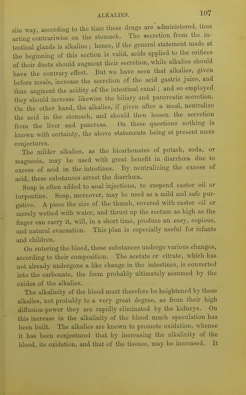 site way, according to the time these drugs are administered, thus acting contrai-iwise on the stomach. The secretion from the m- testinal glands is alkaUne ; hence, if the general statement made at the hegmning of this section is valid, acids applied to the orifices of theii- ducts should augment their secretion, while alkalies should have the contrary effect. But we have seen that alkahes, given before meals, increase the secretion of the acid gastric juice, and thus augment the acidity of the intestinal canal; and so employed they should mcrease likewise the biliary and pancreatip secretion. On the other hand, the alkaUes, if given after a meal, neutralize the acid in the stomach, and should then lessen the secretion from the liver and pancreas. On these questions nothing is known with certainty, the above statements being at present mere conjectures. The milder alkaUes, as the bicarbonates of potash, soda, or magnesia, may be used with great benefit in diarrhcea due to excess of acid in the intestines. By neutrahzing the excess of acid, these substances arrest the diarrhcea. Soap is often added to anal injections, to suspend castor oil or turpentine. Soap, moreover, may be used as a mild and safe pur- gative. A piece the size of the thumb, covered with castor oil or merely wetted with water, and thrust up the rectum as high as the finger can carry it, will, in a short time, produce an easy, copious, and natural evacuation. This plan is especially useful for infants and children. On entering the blood, these substances undergo various changes, according to their composition. The acetate or citrate, which has not already undergone a like change in the intestines, is converted into the carbonate, the form probably ultimately assumed by the oxides of the alkalies. The alkalinity of the blood must therefore be heightened by these alkalies, not probably to a very great degree, as from their high diffusion-power they are rapidly eliminated by the kidneys. On this increase in the alkalinity of the blood much speculation has been built. The alkalies are known to promote oxidation, whence it has been conjectured that by increasing the alkalinity of the blood, its oxidation, and that of the tissues, may be increased. It