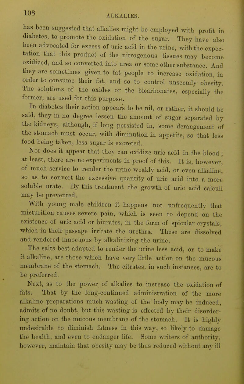 has been suggested that alkalies might be employed with profit in diabetes, to promote the oxidation of the sugar. They have also been advocated for excess of uric acid in the urine, with the expec- tation that this product of the nitrogenous tissues may become oxidized, and so converted into urea or some other substance. And they are sometimes given to fat people to increase oxidation, in order to consume their fat, and so to control unseemly obesity. The solutions of the oxides or the bicarbonates, especially the former, are used for this purpose. In diabetes their action appears to be nil, or rather, it should be said, they in no degree lessen the amount of sugar separated by the kidneys, although, if long persisted in, some derangement of the stomach must occur, with diminution in appetite, so that less food being taken, less sugar is excreted. Nor does it appear that they can oxidize uric acid in the blood ; at least, there are no experiments in proof of this. It is, however, of much service to render the urine weakly acid, or even alkaline, so as to convert the excessive quantity of uric acid into a more soluble urate. By this treatment the growth of uric acid calculi may be ]irevented. With young male children it happens not unfrequently that micturition causes severe pain, which is seen to depend on the existence of uric acid or biurates, in the form of spicular crystals, which in their passage irritate the urethra. These are dissolved and rendered innocuous by alkalinizing the m-ine. The salts best adapted to render the urine less acid, or to make it alkaline, are those which have very little action on the mucous membrane of the stomach. The citrates, in such instances, are to be preferred. Next, as to the power of alkalies to increase the oxidation of fats. That by the long-continued administration of the more alkaline preparations much wasting of the body may be induced, admits of no doubt, but this wasting is effected by their disorder- ing action on the mucous membrane of the stomach. It is highly undesirable to diminish fatness in this way, so likely to damage the health, and even to endanger life. Some writers of authority, however, maintain that obesity may be thus reduced without any ill