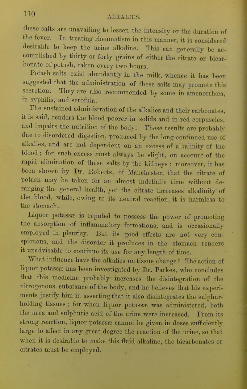 ALKALIES. these salts are unavailing to lessen the intensity or the duration of the fever. In treating rheumatism in this manner, it is considered desirable to keep the urine alkaline. This can generally be ac- complished by thirty or forty grains of either the citrate or bicar- bonate of potash, taken every two hours. Potash salts exist abundantly in the milk, whence it has been suggested that the administration of these salts may promote this secretion. They are also recommended by some in amenorrhoea, in syphilis, and scrofula. The sustained administration of the alkaHes and their carbonates, it is said, renders the blood poorer in solids and in red corpuscles, and impairs the nutrition of the body. These results are probably due to disordered digestion, produced by the long-continued use of alkalies, and are not dependent on an excess of alkalinity of the blood; for such excess must always be slight, on account of the rapid elimination of these salts by the kidneys ; moreover, it has been shown by Dr. Koberts, of Manchester, that the citrate of potash may be taken for an almost indefinite time without de- ranging the general health, yet the citrate increases alkalinity of the blood, while, owing to its neutral reaction, it is harmless to the stomach. Liquor potass^ is reputed to possess the power of promoting the absorption of inflammatory formations, and is occasionally employed in pleurisy. But its good efi'ects are not very con- spicuous, and the disorder it produces in the stomach renders it unadvisable to continue its use for any length of time. What influence have the alkalies on tissue change ? The action of liquor potassa3 has been investigated by Dr. Parkes, who concludes that this medicine probably increases the disintegration of the nitrogenous substance of the body, and he believes that his experi- ments justify him in asserting that it also disintegrates the sulphur- holding tissues; for when Hquor potassae was administered, both the urea and sulphuric acid of the urine were increased. From its strong reaction, liquor potassfe cannot be given in doses sufficiently large to afi'ect in any great degree the reaction of the urine, so that when it is desii-able to make this fluid alkaline, the bicarbonates or citrates must be employed.