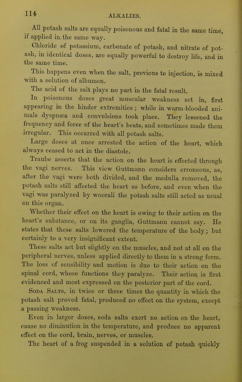 All potash salts are equally poisonous and fatal in the same time, if applied in the same way. Chloride of potassium, carbonate of potash, and nitrate of pot- ash, in identical doses, are equally powerful to destroy life, and in the same time. This happens even when the salt, previous to injection, is mixed with a solution of albumen. The acid of the salt plays no part in the fatal result. In poisonous doses great muscular weakness set in, first appearing in the hinder extremities ; while in warm-blooded ani- mals dyspnoea and convulsions took place. They lessened the frequency and force of the heart's beats, and sometimes made them irregular. This occurred with all potash salts. Large doses at once arrested the action of the heart, which always ceased to act in the diastole. Traube asserts that the action on the heart is effected through the vagi nerves. This view Guttmann considers erroneous, as, after the vagi were both divided, and the medulla removed, the potash salts still affected the heart as before, and even when the vagi was paralyzed by woorali the potash salts still acted as usual on this organ. Whether then- effect on the heart is owing to their action on the heart's substance, or on its ganglia, Guttmann cannot say. He states that these salts lowered the temperature of the body; but certainly to a very insignificant extent. These salts act but slightly on the muscles, and not at all on the peripheral nerves, unless appHed directly to them in a strong form. The loss of sensibility and motion is due to their action on the spinal cord, whose functions they paralyze. Their action, is first evidenced and most expressed on the posterior part of the cord. Soda Salts, in twice or three times the quantitj' in which the potash salt proved fatal, produced no effect on the system, except a passing weakness. Even in larger doses, soda salts exert no action on the heart, cause no diminution in the temperature, and produce no apparent effect on the cord, brain, nerves, or muscles. The heart of a frog suspended in a solution of potash quickly