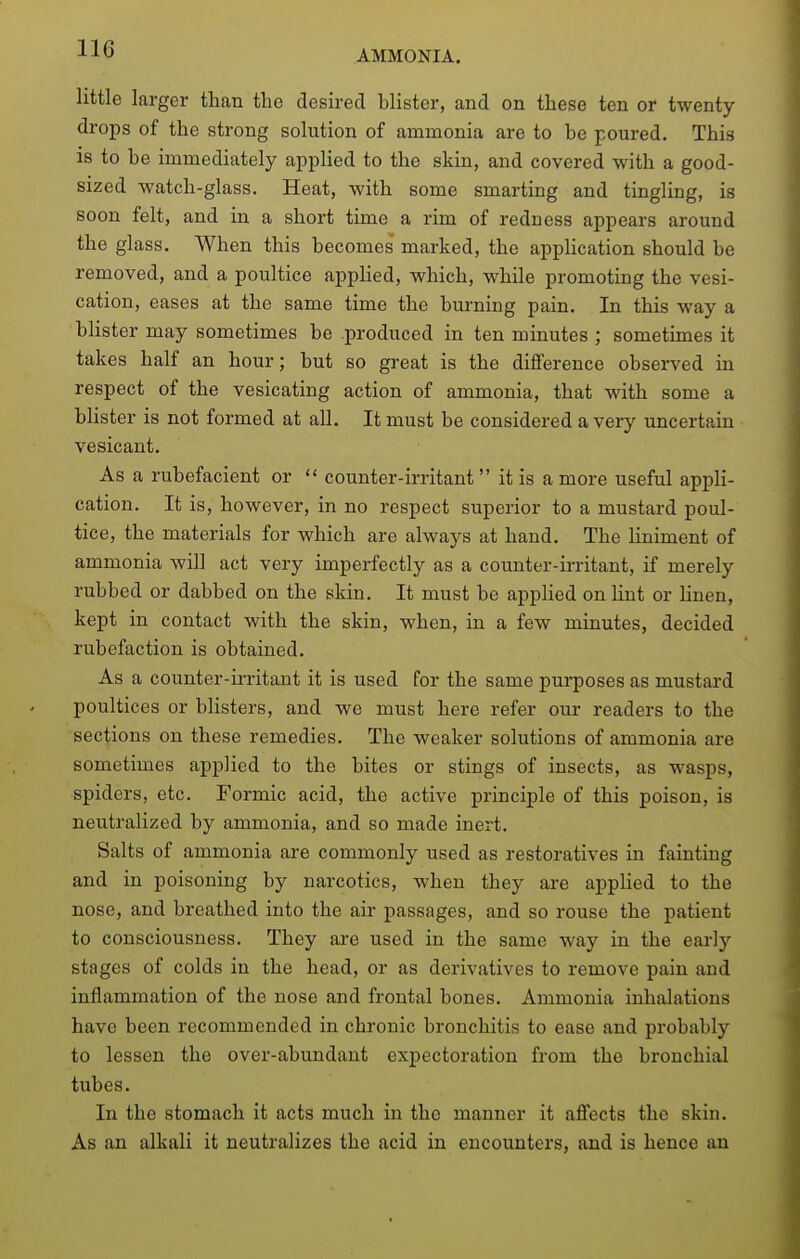 little larger than the desired blister, and on these ten or twenty- drops of the strong solution of ammonia are to be poured. This is to be immediately applied to the skin, and covered with a good- sized watch-glass. Heat, with some smarting and tingling, is soon felt, and in a short time a rim of redness appears around the glass. When this becomes marked, the apphcation should be removed, and a poultice applied, which, while promoting the vesi- cation, eases at the same time the burning pain. In this way a blister may sometimes be produced in ten minutes ; sometimes it takes half an hour; but so great is the difference observed in respect of the vesicating action of ammonia, that with some a blister is not formed at all. It must be considered a very uncertain vesicant. As a rubefacient or  counter-irritant it is a more useful appli- cation. It is, however, in no respect superior to a mustard poul- tice, the materials for which are always at hand. The liniment of ammonia will act very imperfectly as a counter-irritant, if merely rubbed or dabbed on the skin. It must be applied on lint or linen, kept in contact with the skin, when, in a few minutes, decided rubefaction is obtained. As a counter-irritant it is used for the same pui-poses as mustard poultices or blisters, and we must here refer our readers to the sections on these remedies. The weaker solutions of ammonia are sometimes applied to the bites or stings of insects, as wasps, spiders, etc. Formic acid, the active principle of this poison, is neutralized by ammonia, and so made inert. Salts of ammonia are commonly used as restoratives in fainting and in poisoning by narcotics, when they are applied to the nose, and breathed into the air passages, and so rouse the patient to consciousness. They are used in the same way in the early stages of colds in the head, or as derivatives to remove pain and inflammation of the nose and frontal bones. Ammonia inhalations have been recommended in chronic bronchitis to ease and probably to lessen the over-abundant expectoration from the bronchial tubes. In the stomach it acts much in the manner it affects the skin. As an alkali it neutralizes the acid in encounters, and is hence an