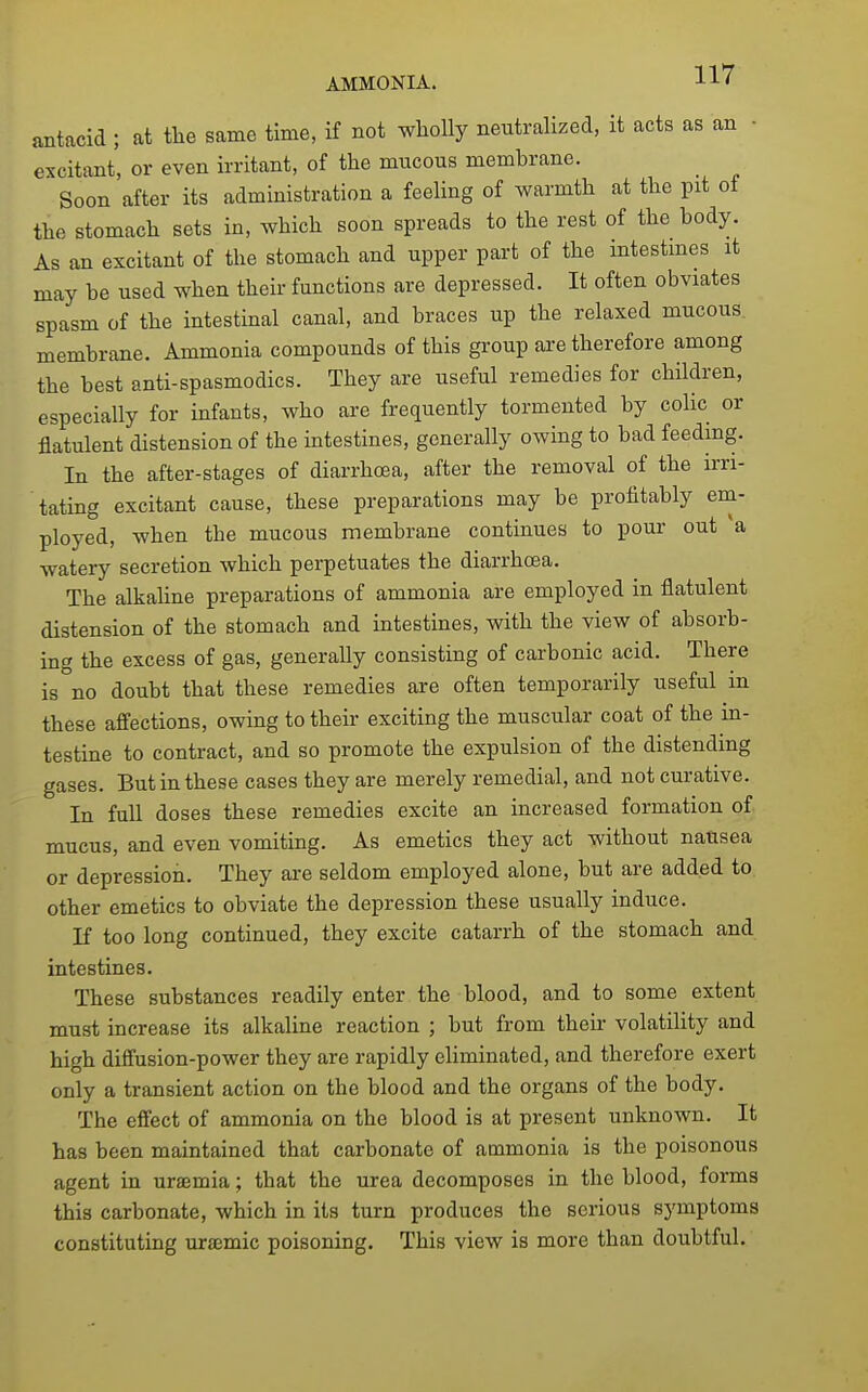 antacid ; at tlie same time, if not wholly neutralized, it acts as an • excitant, or even irritant, of the mucous membrane. Soon after its administration a feeling of warmth at the pit oi the stomach sets in, which soon spreads to the rest of the body. As an excitant of the stomach and upper part of the intestmes it may be used when their functions are depressed. It often obviates spasm of the intestinal canal, and braces up the relaxed mucous^ membrane. Ammonia compounds of this group are therefore among the best anti-spasmodics. They are useful remedies for children, especially for infants, who are frequently tormented by colic or flatulent distension of the intestines, generally owing to bad feedmg. In the after-stages of diarrhoea, after the removal of the irri- tating excitant cause, these preparations may be profitably em- ployed, when the mucous membrane continues to pour out a watery secretion which perpetuates the diarrhoea. The alkahne preparations of ammonia are employed in flatulent distension of the stomach and intestines, with the view of absorb- ing the excess of gas, generally consisting of carbonic acid. There is no doubt that these remedies are often temporarily useful in these afi'ections, owing to their exciting the muscular coat of the in- testine to contract, and so promote the expulsion of the distending gases. But in these cases they are merely remedial, and not curative. In full doses these remedies excite an increased formation of mucus, and even vomiting. As emetics they act without natisea or depression. They axe seldom employed alone, but are added to other emetics to obviate the depression these usually induce. If too long continued, they excite catarrh of the stomach and intestines. These substances readily enter the blood, and to some extent must increase its alkaline reaction ; but from their volatility and high diffusion-power they are rapidly eliminated, and therefore exert only a transient action on the blood and the organs of the body. The effect of ammonia on the blood is at present unknown. It has been maintained that carbonate of ammonia is the poisonous agent in uraemia; that the urea decomposes in the blood, forms this carbonate, which in its turn produces the serious symptoms constituting uraemic poisoning. This view is more than doubtful.