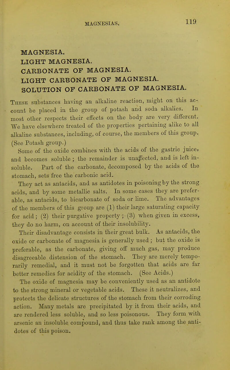 MAGNESIA. LIGHT MAGNESIA- CARBONATE OF MAGNESIA. LIGHT CARBONATE OP MAGNESIA. SOLUTION OF CARBONATE OF MAGNESIA. These substances having an alkaline reaction, might on this ac- count be placed in the group of potash and soda alkalies. In most other respects their effects on the body are very different. We have elsewhere treated of the properties pertaining alike to all alkaline substances, including, of course, the members of this group. (See Potash group.) Some of the oxide combines with the acids of the gastric juice, and becomes soluble ; the remainder is unapected, and is left in- soluble. Part of the carbonate, decomposed by the acids of the stomach, sets free the carbonic acid. They act as antacids, and as antidotes in poisoning by the strong acids, and by some metallic salts. In some cases they are prefer- able, as antacids, to bicarbonate of soda or lime. The advantages of the members of this group are (1) then- large saturating capacity for acid; (2) then- purgative property ; (3) when given in excess, they do no harm, on account of their insolubility. Their disadvantage consists in their great bulk. As antacids, the oxide or carbonate of magnesia is generally used; but the oxide is preferable, as the carbonate, giving off much gas, may produce disagreeable distension of the stomach. They are merely tempo- rarily remedial, and it must not be forgotten that acids are far better remedies for acidity of the stomach. (See Acids.) The oxide of magnesia may be conveniently used as an antidote to the strong mineral or vegetable acids. These it neutrahzes, and protects the delicate structures of the stomach from their corroding action. Many metals are precipitated by it from their acids, and are rendered less soluble, and so less poisonous. They form with arsenic an insoluble, compound, and thus take rank among the anti- dotes of this poison.