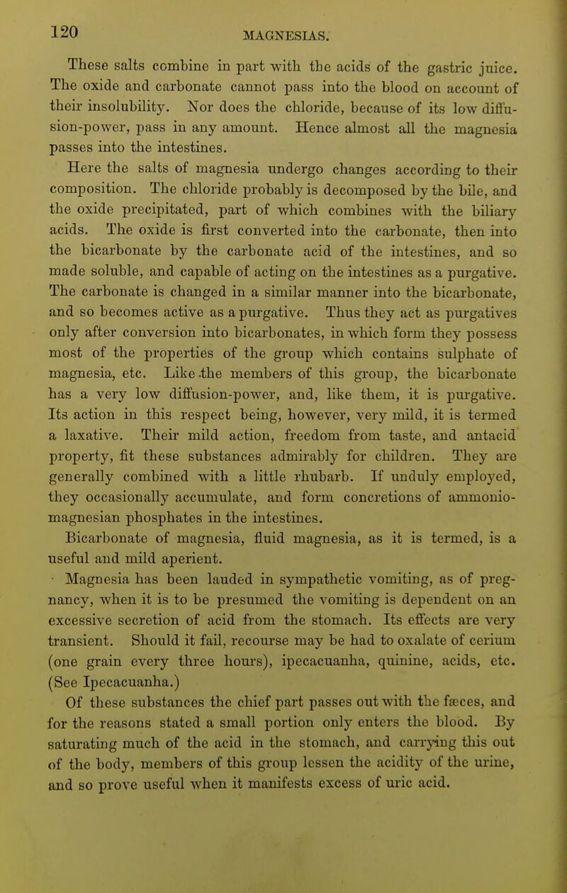 These salts combine in part with the acids of the gastric juice. The oxide and carbonate cannot pass into the blood on account of their insolubility. Nor does the chloride, because of its low diffu- sion-power, pass in any amount. Hence almost all the magnesia passes into the intestines. Here the salts of magnesia undergo changes according to their composition. The chloride probably is decomposed by the bile, and the oxide precipitated, part of which combines with the biliary acids. The oxide is first converted into the carbonate, then into the bicarbonate by the carbonate acid of the intestines, and so made soluble, and capable of acting on the intestines as a purgative. The carbonate is changed in a similar manner into the bicarbonate, and so becomes active as a purgative. Thus they act as purgatives only after conversion into bicarbonates, in which form they possess most of the properties of the group which contains sulphate of magnesia, etc. Like -the members of this group, the bicarbonate has a very low diffusion-power, and, like them, it is purgative. Its action in this respect being, however, very mild, it is termed a laxative. Their mild action, freedom from taste, and antacid property, fit these substances admirably for children. They ai'e generally combined with a little rhubarb. If unduly employed, they occasionally accumulate, and form concretions of ammonio- magnesian phosphates in the intestines. Bicarbonate of magnesia, fluid magnesia, as it is termed, is a useful and mild aperient. Magnesia has been lauded in sympathetic vomiting, as of preg- nancy, when it is to be presumed the vomiting is dependent on an excessive secretion of acid from the stomach. Its effects are very transient. Should it fail, recourse may be had to oxalate of cerium (one grain every three hom's), ipecacuanha, quinine, acids, etc. (See Ipecacuanha.) Of these substances the chief part passes out with the faeces, and for the reasons stated a small portion only enters the blood. By saturating much of the acid in the stomach, and can-j^ng this out of the body, members of this group lessen the acidity of the urine, and so prove useful when it manifests excess of uric acid.