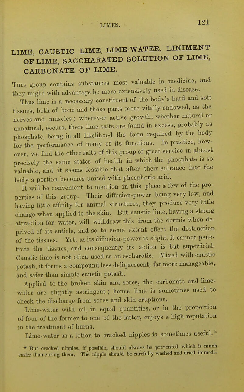 LIME CAUSTIC LIME, LIME-WATER, LINIMENT OF LIME, SACCHARATED SOLUTION OF LIME, CARBONATE OF LIME. Thi^ group contains substances most valuable in medicine, and they might with advantage be more extensively used in disease. Thus lime is a necessary constituent of the body's hard and soft tissues, both of bone and those parts more vitally endowed, as the nerves and muscles; wherever active growth, whether natural or unnatural, occurs, there lime salts are found in excess, probably as phosphate, being in all likelihood the form required by the body for the performance of many of its functions. In practice, how- ever, we find the other salts of this group of great service m almost precisely the same states of health in which the phosphate is so valuable, and it seems feasible that after their entrance mto the body a portion becomes united with phosphoric acid. It will be convenient to mention in this place a few of the pro- perties of this group. Their diffusion-power being very low, and having little afi&nity for animal structures, they produce very little change when applied to the skin. But caustic lime, having a strong attraction for water, will withdraw this from the dermis when de- prived of its cuticle, and so to some extent effect the destruction of the tissues. Yet, as its diffusion-power is slight, it cannot pene- trate the tissues, and consequently its action is but superficial. Caustic lime is not often used as an escharotic. Mixed with caustic potash, it forms a compound less deUquescent, far more manageable, and safer than simple caustic potash. Applied to the broken skin and sores, the carbonate and lime- water are slightly astringent; hence lime is sometimes used to check the discharge from sores and skin eruptions. Lime-water with oil, in equal quantities, or in the proportion of four of the former to one of the latter, enjoys a high reputation in the treatment of bums. Lime-water as a lotion to cracked nipples is sometimes useful.* • But cracked nipples, if possible, should always 1« prevented, which is much easier than curing them. The nipple should be cai-cfuUy washed and dried immedi-