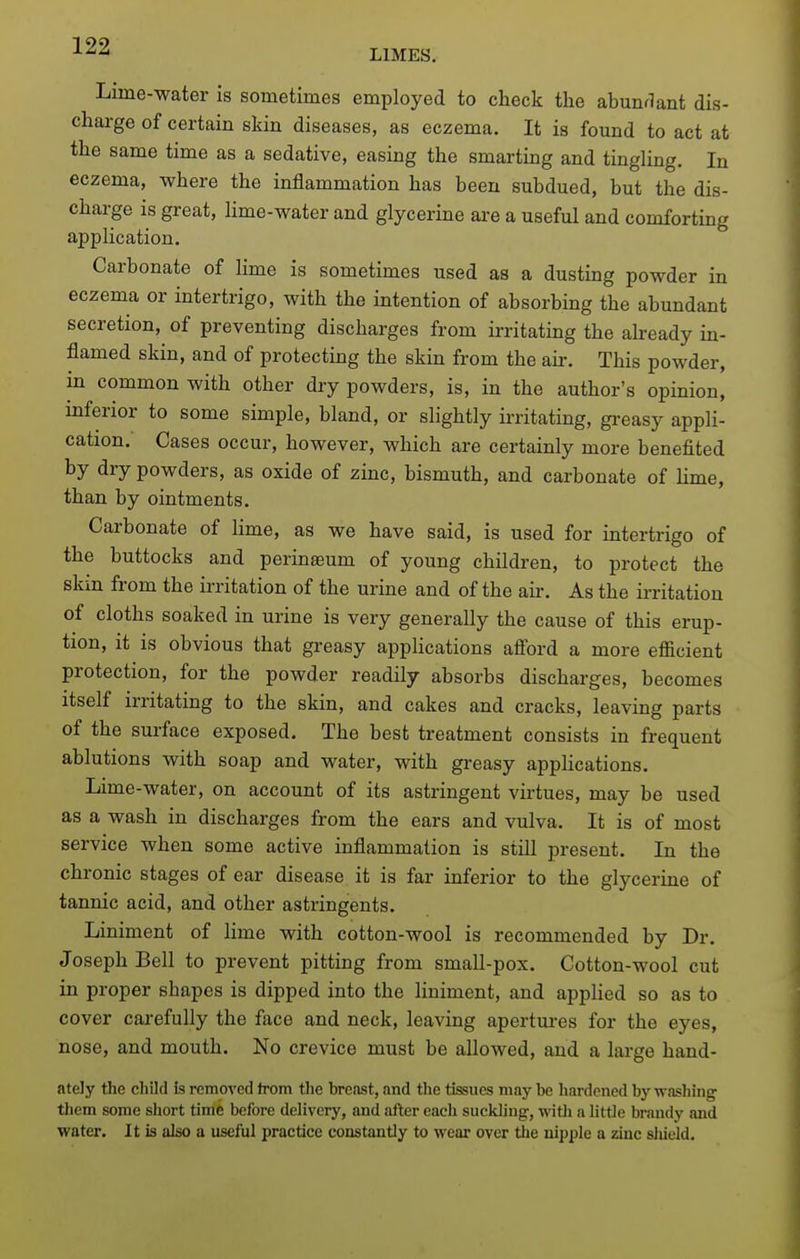 LIMES. Lime-water is sometimes employed to check the abunflant dis- charge of certain skin diseases, as eczema. It is found to act at the same time as a sedative, easing the smarting and tingling. In eczema, where the inflammation has been subdued, but the dis- charge is great, hme-water and glycerine ai'e a useful and comforting application. Carbonate of lime is sometimes used as a dusting powder in eczema or intertrigo, with the intention of absorbing the abundant secretion, of preventing discharges from irritating the akeady in- flamed skin, and of protecting the skin from the aii-. This powder, in common with other dry powders, is, in the author's opinion, inferior to some simple, bland, or slightly irritating, gi-easy appli- cation. Cases occur, however, which are certainly more benefited by dry powders, as oxide of zinc, bismuth, and carbonate of lime, than by ointments. Carbonate of lime, as we have said, is used for intertrigo of the buttocks and perinaeum of young children, to protect the skin from the irritation of the urine and of the aii-. As the irritation of cloths soaked in urine is very generally the cause of this erup- tion, it is obvious that greasy applications afford a more efficient protection, for the powder readily absorbs discharges, becomes itself irritating to the skin, and cakes and cracks, leaving parts of the surface exposed. The best treatment consists in frequent ablutions with soap and water, with greasy appHcations. Lime-water, on account of its astringent virtues, may be used as a wash in discharges from the ears and vulva. It is of most service when some active inflammation is still present. In the chronic stages of ear disease it is far inferior to the glycerine of tannic acid, and other astringents. Liniment of lime with cotton-wool is recommended by Dr. Joseph Bell to prevent pitting from small-pox. Cotton-wool cut in proper shapes is dipped into the liniment, and applied so as to cover carefully the face and neck, leaving apertures for the eyes, nose, and mouth. No crevice must be allowed, and a large hand- ately the child is removed from the breast, .md the tissues may be hardened by washing them some short time before delivery, and after each suckling, witli a little brandy and water. It is also a useful practice constantly to wear over the nipple a zinc sliield.