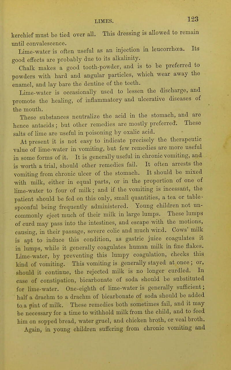 kerchief must be tied over all. This di-essing is allowed to remain until convalescence. Lime-water is often useful as an injection in leucorrhoea. Its good effects are probably due to its alkalinity. Chalk makes a good tooth-powder, and is to be preferred to powders with hard and angular particles, which wear away the enamel, and lay bare the dentine of the teeth. Lime-water is occasionally used to lessen the discharge, and promote the healing, of mflammatory and ulcerative diseases of the mouth. These substances neutralize the acid in the stomach, and are hence antacids; but other remedies are mostly preferred. These salts of lime are useful in poisoning by oxalic acid. At present it is not easy to indicate i^recisely the therapeutic value of Hme-water in vomiting, but few remedies are more useful in some forms of it. It is generally useful in chronic vomiting, and is worth a trial, should other remedies fail. It often arrests^ the vomiting from chronic ulcer of the stomach. It should be mixed with milk, either in equal parts, or in the proportion of one of lime-water to four of milk; and if the vomiting is incessant, the patient should be fed on this only, small quantities, a tea or table - spoonful being frequently administered. Young children not un- commonly eject much of their milk in large lumps. These lumps of curd may pass into the intestines, and escape with the motions, causing, in their passage, severe colic and much wind. Cows' milk is apt to induce this condition, as gastric juice coagulates it in lumps, while it generally coagulates human milk in fine flakes. Lime-water, by preventing this lumpy coagulation, checks this kind of vomiting. This vomiting is generally stayed at once; or, should it continue, the rejected milk is no longer curdled. In case of constipation, bicarbonate of soda should be substituted for lime-water. One-eighth of lime-water is generally sufficient; half a drachm to a drachm of bicarbonate of soda should be added to a pint of milk. These remedies both sometimes fail, and it may be necessary for a time to withhold milk from the child, and to feed him on sopped bread, water gruel, and chicken broth, or veal broth. Again, in young children suffering from chronic vomiting and