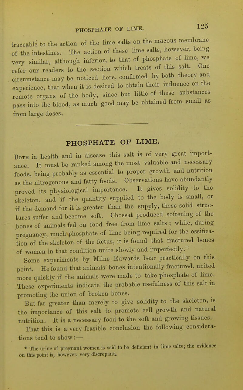 PHOSPHATE OF LIME. 12o traceable to the action of the lime salts on the mucous membrane of the intestines. The action of these lime salts, however, bemg very similar, although inferior, to that of phosphate of lime, we refer our readers to the section which treats of this salt. One cii-cumstance may be noticed here, confirmed by both theory and experience, that when it is desired to obtain their influence on the remote organs of the body, since but Httle of these substances pass into the blood, as much good may be obtained from small as from large doses. PHOSPHATE OF LIME. Both in health and in disease this salt is of very great import- ance. It must be ranked among the most valuable and necessary foods, being probably as essential to proper growth and nutrition as the nitrogenous and fatty foods. Observations have abundantly proved its physiological importance. It gives solidity to the skeleton, and if the quantity supphed to the body is small, or if the demand for it is greater than the supply, these solid struc- tures suffer and become soft. Chossat produced softening of the bones of animals fed on food free from lime salts ; while, during pregnancy, much phosphate of lime being required for the ossifica- tion of the skeleton of the foetus, it is found that fractured bones of women in that condition unite slowly and imperfectly.=:= Some experiments by Milne Edwards bear practically on this point. He found that animals' bones intentionally fractured, united more quickly if the animals were made to take phosphate of lime. These experiments indicate the probable usefulness of this salt in promoting the union of broken bones. But far greater than merely to give solidity to the skeleton, is the importance of this salt to promote cell growth and natural nutrition. It is a necessary food to the soft and growing tissues. That this is a very feasible conclusion the following considera- tions tend to show:— • The urine of pregnant women is said to be deficient in lime salts; the evidence on this point is, however, very discrepant.