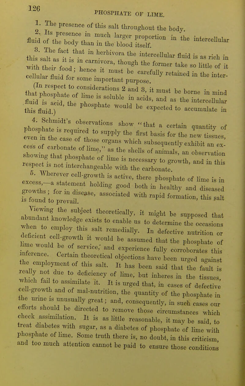 PHOSPHATE OF LIME. 1. The presence of this salt throughout the body th i' f „d t r' ^'^ '^''^ -of it rilul rlid fi'  ^ -'-My retained in the i.ter- cellular iiuid for some important purpose. (In respect to considerations 2 and 8 it l,. v thisVnidT '° Phlht' ''7™°= ''^ ttal a certain quantity of phosphate .s required to supply the first basis for tho new tissues even m the case of those organs which subsequently exh Mt an ex oXl 1 ';™V  ^^^ °' - °^-™«on respect IS not mterchangeable with the carbonate. 6. Wherever celLgrowtb is active, there phosphate of lime is in STund ''^ f--''-. '^ ^al' abn^'rnn 'Iit might be supposed that abundant knowledge exists to enable us to determine th occasions Irence C , ^^r'' '^^''''^ '^ corroborates this nfeience. Certam theoretical objections have been urged agamst he employment of this salt. It has been said that the fault really no due ,o deficiency of lime, but inheres in the tissue which fai to assimilate it. It is urged that, in cases of defectiv cell-growth and of mal-nutrition, the quantity of the phosphate in the unne is unusually great; and, consequently, in such cases our efforts should be directed to remove those circumstances which check assimilation. It is as little reasonable, it may be said, to treat diabetes with sugar, as a diabetes of phosphate of lime with phosphate of lime. Some truth there is, no doubt, in this criticism, and too much attention cannot be paid to ensure those conditions