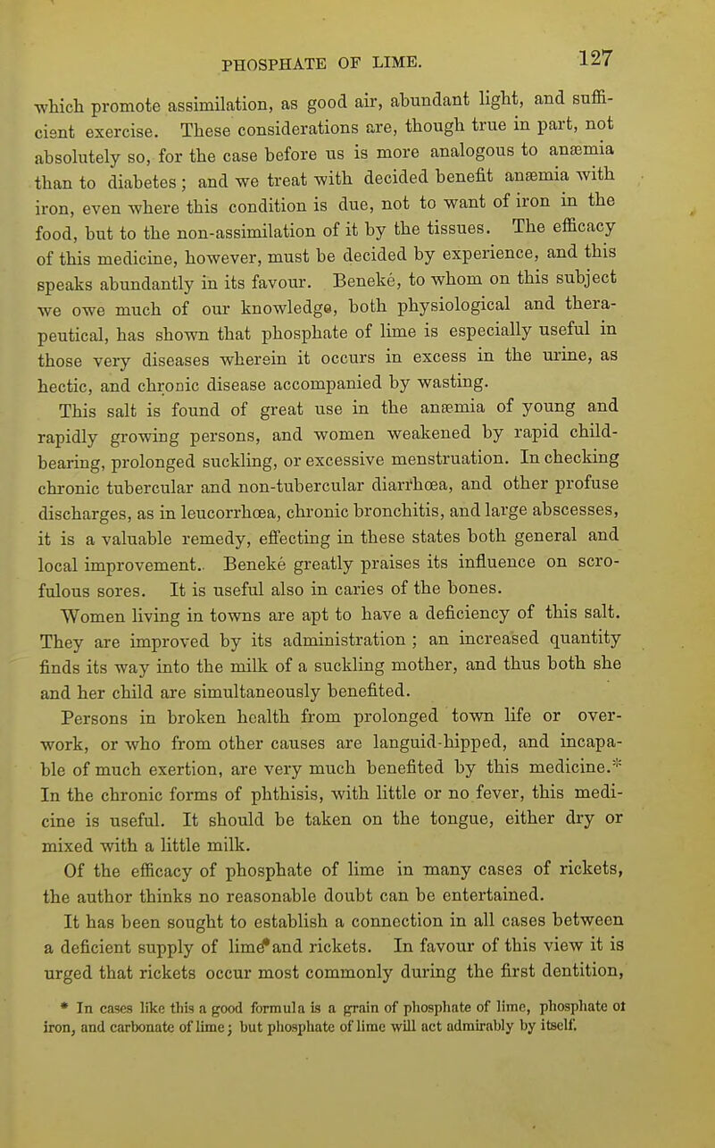 ■which promote assimilation, as good air, abundant light, and suffi- cient exercise. These considerations are, though true in part, not absolutely so, for the case before us is more analogous to anaemia than to diabetes ; and we treat with decided benefit anaemia with iron, even where this condition is due, not to want of iron in the food, but to the non-assimilation of it by the tissues. The efficacy of this medicine, however, must be decided by experience, and this speaks abundantly in its favour. Beneke, to whom on this subject we owe much of our knowledge, both physiological and thera- peutical, has shown that phosphate of lime is especially useful in those very diseases wherein it occurs in excess in the urine, as hectic, and chronic disease accompanied by wasting. This salt is found of great use in the anemia of young and rapidly growing persons, and women weakened by rapid child- bearing, prolonged suckling, or excessive menstruation. In checking chronic tubercular and non-tubercular diarrhoea, and other profuse discharges, as in leucorrhoea, chronic bronchitis, and large abscesses, it is a valuable remedy, efi'ecting in these states both general and local improvement.. Beneke greatly praises its influence on scro- fulous sores. It is useful also in caries of the bones. Women living in towns are apt to have a deficiency of this salt. They are improved by its administration ; an increased quantity finds its way into the milk of a suckling mother, and thus both she and her child are simultaneously benefited. Persons in broken health from prolonged town life or over- work, or who from other causes are languid-hipped, and incapa- ble of much exertion, are very much benefited by this medicine. In the chronic forms of phthisis, with little or no fever, this medi- cine is useful. It should be taken on the tongue, either dry or mixed with a little milk. Of the efficacy of phosphate of lime in many cases of rickets, the author thinks no reasonable doubt can be entertained. It has been sought to establish a connection in all cases between a deficient supply of lim^and rickets. In favour of this view it is urged that rickets occur most commonly during the first dentition, • In cases like this a good formula is a grain of phosphate of lime, phosphate ol iron, and carbonate of lime; but phosphate of lime will act adrau-ably by itself.
