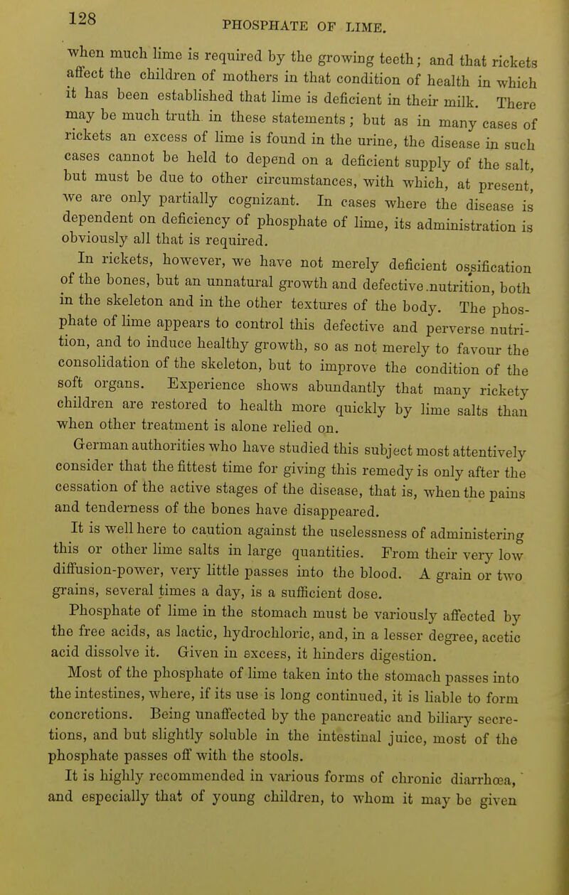 when much lime is required by the growing teeth; and that rickets affect the children of mothers in that condition of health in which it has been established that lime is deficient in their milk. There may be much truth in these statements ; but as in many cases of rickets an excess of Hme is found in the urine, the disease in such cases cannot be held to depend on a deficient supply of the salt, but must be due to other circumstances, with which, at present,' we are only partially cognizant. In cases where the disease is dependent on deficiency of phosphate of lime, its administration is obviously all that is required. In rickets, however, we have not merely deficient ossification of the bones, but an unnatural growth and defective .nutrition, both in the skeleton and in the other textui-es of the body. The phos- phate of Hme appears to control this defective and perverse nutri- tion, and to induce healthy growth, so as not merely to favour the consolidation of the skeleton, but to improve the condition of the soft organs. Experience shows abundantly that many rickety children are restored to health more quickly by lime salts than when other treatment is alone relied on. German authorities who have studied this subject most attentively consider that the fittest time for giving this remedy is only after the cessation of the active stages of the disease, that is, when the pains and tenderness of the bones have disappeared. It is well here to caution against the uselessness of administering this or other lime salts in large quantities. From their very low diffusion-power, very little passes into the blood. A grain or two grains, several times a day, is a sufficient dose. Phosphate of lime in the stomach must be variously affected by the free acids, as lactic, hydrochloric, and, in a lesser degi-ee, acetic acid dissolve it. Given in excess, it hinders digestion. Most of the phosphate of hme taken into the stomach passes into the intestines, where, if its use is long continued, it is hable to form concretions. Being unaffected by the pancreatic and biliary secre- tions, and but slightly soluble in the intestinal juice, most of the phosphate passes off with the stools. It is highly recommended in various forms of chronic diarrhoea, and especially that of young children, to whom it may be given
