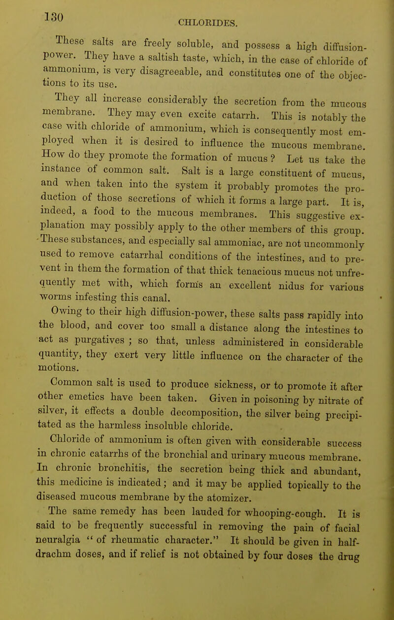 These salts are freely soluble, and possess a high diffusion- power. They have a saltish taste, which, in the case of chloride of ammonium, is very disagreeable, and constitutes one of the objec- tions to its use. They all increase considerably the secretion from the mucous membrane. They may even excite catarrh. This is notably the case with chloride of ammonium, which is consequently most em- ployed when it is desired to influence the mucous membrane. How do they promote the formation of mucus ? Let us take the instance of common salt. Salt is a large constituent of mucus, and when taken into the system it probably promotes the pro- duction of those secretions of which it forms a large part. It is, indeed, a food to the mucous membranes. This suggestive ex- planation may possibly apply to the other members of this group. -These substances, and especially sal ammoniac, are not uncommonly used to remove catarrhal conditions of the intestines, and to pre- vent in them the formation of that thick tenacious mucus not unfre- quently met with, which forms an excellent nidus for various worms infesting this canal. Owing to their high diffusion-power, these salts pass rapidly into the blood, and cover too small a distance along the intestines to act as purgatives ; so that, unless administered in considerable quantity, they exert very little influence on the character of the motions. Common salt is used to produce sickness, or to promote it after other emetics have been taken. Given in poisoning by nitrate of silver, it effects a double decomposition, the silver being precipi- tated as the harmless insoluble chloride. Chloride of ammonium is often given with considerable success in chronic catarrhs of the bronchial and urinary mucous membrane. In chronic bronchitis, the secretion being thick and abundant, this medicine is indicated; and it may be applied topically to the diseased mucous membrane by the atomizer. The same remedy has been lauded for whooping-cough. It is said to be frequently successful in removing the pain of facial neuralgia  of rheumatic character. It should be given in half- drachm doses, and if relief is not obtained by four doses the drug