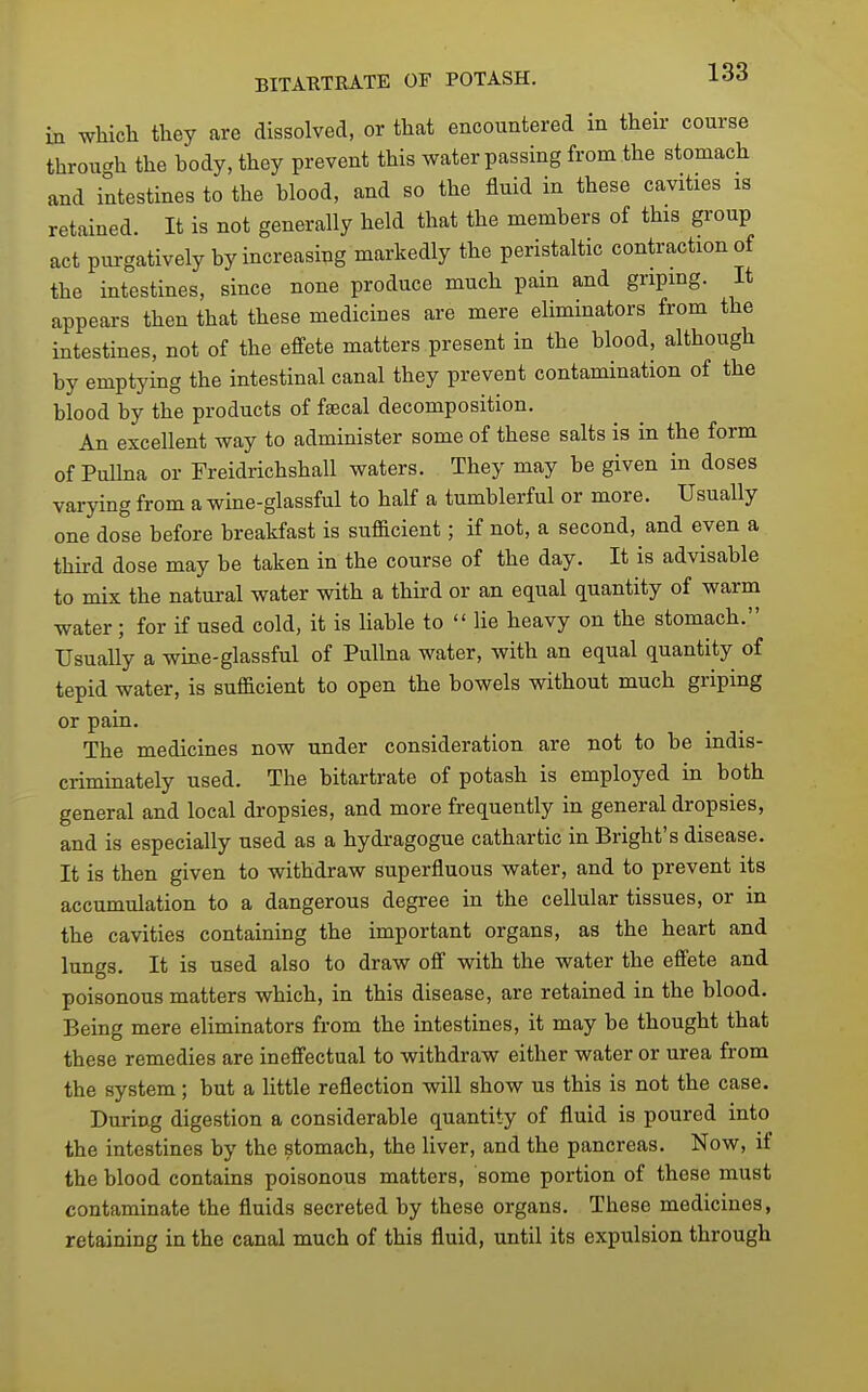 in wliich they are dissolved, or that encountered in their course throu-h the body, they prevent this water passing from the stomach and intestines to the blood, and so the fluid in these cavities is retained. It is not generally held that the members of this group act purgatively by increasing markedly the peristaltic contraction of the intestines, since none produce much pain and gripmg. It appears then that these medicines are mere eliminators from the intestines, not of the effete matters present in the blood, although by emptying the intestinal canal they prevent contamination of the blood by the products of faecal decomposition. An excellent way to administer some of these salts is in the form of Pulhia or Freidrichshall waters. They may be given in doses varying from a wine-glassful to half a tumblerful or more. Usually one dose before breaMast is sufficient; if not, a second, and even a third dose may be taken in the course of the day. It is advisable to mix the natui-al water with a third or an equal quantity of warm water; for if used cold, it is liable to  lie heavy on the stomach. Usually a wine-glassful of PuUna water, with an equal quantity of tepid water, is sufficient to open the bowels without much griping or pain. The medicines now under consideration are not to be indis- criminately used. The bitartrate of potash is employed in both general and local dropsies, and more frequently in general dropsies, and is especially used as a hydragogue cathartic in Bright's disease. It is then given to withdraw superfluous water, and to prevent its accumulation to a dangerous degree in the cellular tissues, or in the cavities containing the important organs, as the heart and lungs. It is used also to draw off with the water the effete and poisonous matters which, in this disease, are retained in the blood. Being mere eliminators from the intestines, it may be thought that these remedies are ineffectual to withdraw either water or urea from the system; but a little reflection will show us this is not the case. During digestion a considerable quantity of fluid is poured into the intestines by the stomach, the liver, and the pancreas. Now, if the blood contains poisonous matters, some portion of these must contaminate the fluids secreted by these organs. These medicines, retaining in the canal much of this fluid, until its expulsion through