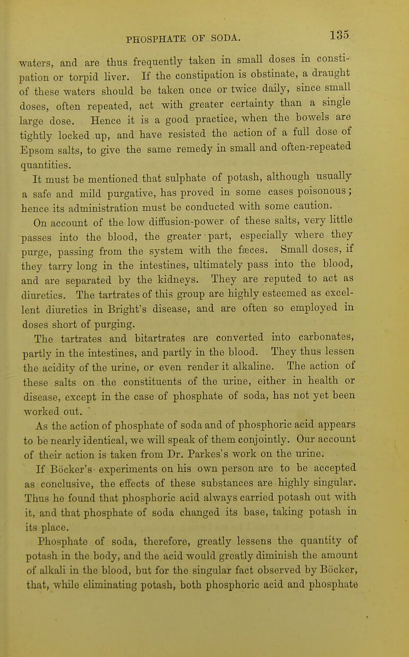 PHOSPHATE OF SODA. i-do waters, and are thus frequently taken in small doses in consti- pation or torpid liver. If the constipation is obstinate, a draught of these waters should be taken once or twice daily, since small doses, often repeated, act with gi-eater certainty than a single large dose. Hence it is a good practice, when the bowels are tightly locked up, and have resisted the action of a full dose of Epsom salts, to give the same remedy in small and often-repeated quantities. It must be mentioned that sulphate of potash, although usually a safe and mild pui-gative, has proved in some cases poisonous; hence its administration must be conducted with some caution. On account of the low diffusion-power of these salts, very little passes into the blood, the greater • part, especially where they purge, passing from the system with the fteces. Small doses, if they tarry long in the intestines, ultimately pass into the blood, and are separated by the kidneys. They are reputed to act as dim-etics. The tartrates of this group are highly esteemed as excel- lent diuretics in Bright's disease, and are often so employed in doses short of purging. The tartrates and bitartrates are converted into carbonates, partly in the intestines, and partly in the blood. They thus lessen the acidity of the urine, or even render it alkaline. The action of these salts on the constituents of the urine, either in health or disease, except in the case of phosphate of soda, has not yet been worked out. As the action of phosphate of soda and of phosphoric acid appears to be nearly identical, we will speak of them conjointly. Our account of their action is taken from Dr. Parkes's work on the urine. If Bocker's- experiments on his own person are to be accepted as conclusive, the effects of these substances are highly singular. Thus he found that phosphoric acid always carried potash out with it, and that phosphate of soda changed its base, taking potash in its place. Phosphate of soda, therefore, greatly lessens the quantity of potash in the body, and the acid would greatly diminish the amount of alkali in the blood, but for the singular fact observed by Bockor, that, while eliminating potash, both phosphoric acid and phosphate
