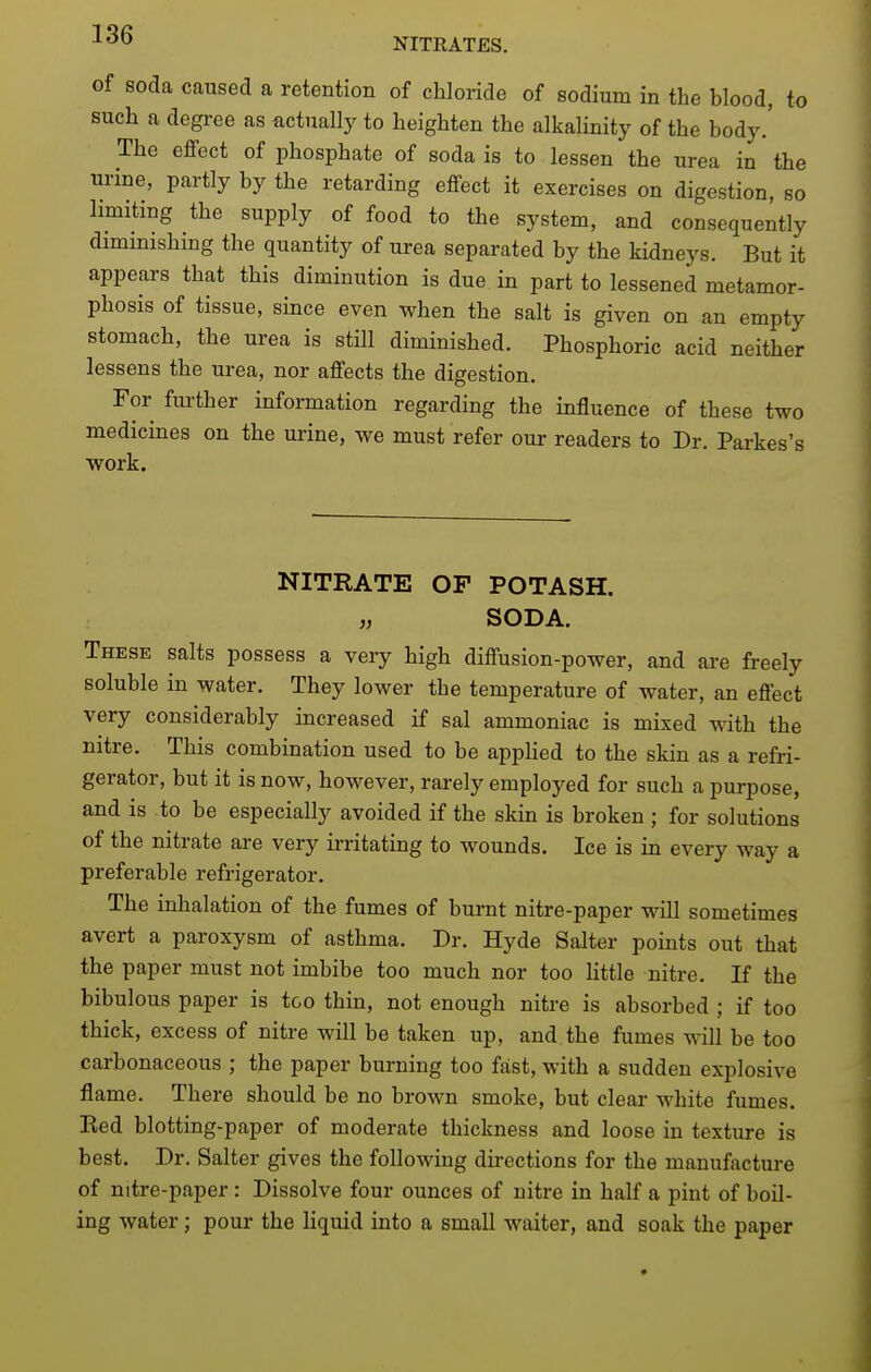 NITRATES. of soda caused a retention of chloride of sodium in the blood, to such a degree as actually to heighten the alkalinity of the body.' The effect of phosphate of soda is to lessen the urea in the urine, partly by the retarding effect it exercises on digestion, so limiting the supply of food to the system, and consequently dimmishing the quantity of urea separated by the kidneys. But it appears that this diminution is due in part to lessened metamor- phosis of tissue, since even when the salt is given on an empty stomach, the urea is still diminished. Phosphoric acid neither lessens the urea, nor affects the digestion. For further information regarding the influence of these two medicines on the urine, we must refer our readers to Dr. Parkes's work. NITRATE OF POTASH. „ SODA. These salts possess a very high diffusion-power, and are freely soluble in water. They lower the temperature of water, an effect very considerably increased if sal ammoniac is mixed with the nitre. This combination used to be appHed to the skin as a refri- gerator, but it is now, however, rarely employed for such a purpose, and is to be especially avoided if the skin is broken ; for solutions of the nitrate are very irritating to wounds. Ice is in every way a preferable refrigerator. The inhalation of the fumes of burnt nitre-paper will sometimes avert a paroxysm of asthma. Dr. Hyde Salter points out that the paper must not imbibe too much nor too little nitre. If the bibulous paper is too thin, not enough nitre is absorbed ; if too thick, excess of nitre will be taken up, and the fumes will be too carbonaceous ; the paper burning too fast, with a sudden explosive flame. There should be no brown smoke, but clear white fumes. Eed blotting-paper of moderate thickness and loose in texture is best. Dr. Salter gives the following directions for the manufacture of nitre-paper : Dissolve four ounces of nitre in half a pint of boil- ing water; pour the liquid into a small waiter, and soak the paper