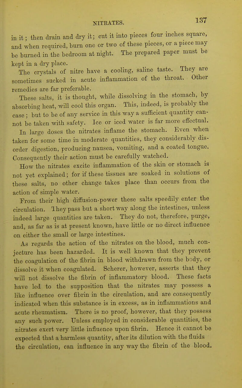 NITRATES. in it; then drain and dry it; cut it into pieces four inches square, and ^vhen requii-ed, bui-n one or two of these pieces, or a piece may be burned in the bedroom at night. The prepared paper must be kept in a dry place. The crystals of nitre have a cooling, saline taste. They are sometimes sucked in acute inflammation of the throat. Other remedies are far preferable. These salts, it is thought, while dissolving in the stomach, by absorbing heat, will cool this organ. This, indeed, is probably the case; but to be of any service in this way a sufficient quantity can- not be taken with safety. Ice or iced water is far more effectual. In large doses the nitrates inflame the stomach. Even when taken for some time in moderate quantities, they considerably dis- order digestion, producing nausea, vomiting, and a coated tongue. Consequently their action must be carefully watched. How the nitrates excite inflammation of the skin or stomach is not yet explained; for if these tissues are soaked in solutions of these salts, no other change takes place than occurs from the action of simple water. From their high diffusion-power these salts speedily enter the circulation. Iheypass but a short way along the intestines, unless indeed large quantities are taken. They do not, therefore, pui-ge, and, as far as is at present known, have little or no direct influence on either the small or large intestines. As regards the action of the nitrates on the blood, much con- jecture has been hazarded. It is well known that they prevent the coagulation of the fibrin in blood withdrawn from the body, or dissolve it when coagulated. Scherer, however, asserts that they will not dissolve the fibrin of inflammatory blood. These facts have led to the supposition that the nitrates may possess a like influence over fibrin in the circulation, and are consequently indicated when this substance is in excess, as in inflammations and acute rheumatism. There is no proof, however, that they possess any such power. Unless employed in considerable quantities, the nitrates exert very little influence upon fibrin. Hence it cannot be expected that a harmless quantity, after its dilution with the fluids the circulation, can influence in any way the fibrin of the blood.