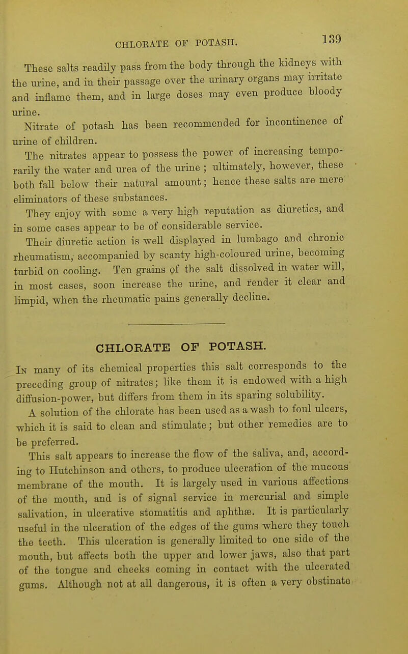 CHLORATE OF POTASH. 189 These salts readily pass from the body through the kidneys with the urine, and in their passage over the urinary organs may irritate and inflame them, and in lai-ge doses may even produce bloody urine. Nitrate of potash has been recommended for incontinence of ui'ine of children. The nitrates appear to possess the power of increasing tempo- rarily the water and urea of the urine ; ultimately, however, these both fall below theii- natural amount; hence these salts are mere eliminators of these substances. They enjoy with some a very high reputation as diuretics, and in some cases appear to be of considerable service. Theii- diuretic action is well displayed in lumbago and chrome rheumatism, accompanied by scanty high-coloured urine, becoming tm-bid on cooling. Ten grains of the salt dissolved in water will, in most cases, soon increase the urine, and render it clear and limpid, when the rheumatic pains generally decline. CHLORATE OF POTASH. In many of its chemical properties this salt corresponds to the preceding gi'oup of nitrates; like them it is endowed with a high diffusion-power, but differs from them in its sparing solubility. A solution of the chlorate has been used as a wash to foul ulcers, which it is said to clean and stimulate; but other remedies are to be preferred. This salt appears to increase the flow of the saliva, and, accord- ing to Hutchinson and others, to produce ulceration of the mucous membrane of the mouth. It is largely used in various aflections of the mouth, and is of signal service in mercurial and simple salivation, in ulcerative stomatitis and aphthae. It is particularly useful in the ulceration of the edges of the gums where they touch the teeth. This ulceration is generally limited to one side of the mouth, but affects both the upper and lower jaws, also that part of the tongue and checks coming in contact with the ulcerated gums. Although not at all dangerous, it is often a very obstinate