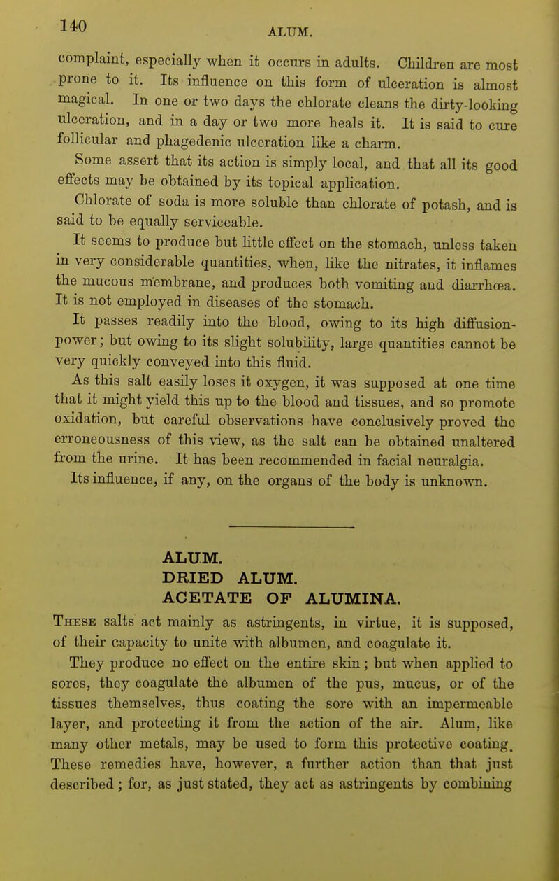 ALUM. complaint, especially when it occurs in adults. Children are most prone to it. Its influence on this form of ulceration is almost magical. In one or two days the chlorate cleans the dirty-looking ulceration, and in a day or two more heals it. It is said to cure follicular and phagedenic ulceration like a charm. Some assert that its action is simply local, and that all its good effects may be obtained by its topical application. Chlorate of soda is more soluble than chlorate of potash, and is said to be equally serviceable. It seems to produce but httle effect on the stomach, unless taken in very considerable quantities, when, Uke the nitrates, it inflames the mucous membrane, and produces both vomiting and dian-hoea. It is not employed in diseases of the stomach. It passes readily into the blood, owing to its high diffusion- power; but owing to its slight solubility, large quantities cannot be very quickly conveyed into this fluid. As this salt easily loses it oxygen, it was supposed at one time that it might yield this up to the blood and tissues, and so promote oxidation, but careful observations have conclusively proved the erroneousness of this view, as the salt can be obtained unaltered from the urine. It has been recommended in facial neuralgia. Its influence, if any, on the organs of the body is unknown. ALUM. DRIED ALUM. ACETATE OF ALUMINA. These salts act mainly as astringents, in virtue, it is supposed, of their capacity to unite with albumen, and coagulate it. They produce no effect on the entii-e skin; but when applied to sores, they coagulate the albumen of the pus, mucus, or of the tissues themselves, thus coating the sore with an impermeable layer, and protecting it from the action of the air. Alum, like many other metals, may be used to form this protective coating. These remedies have, however, a further action than that just described; for, as just stated, they act as astringents by combining
