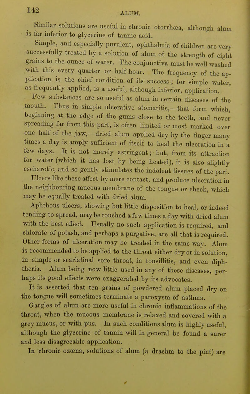 ALUM. Similar solutions are useful in chronic otoiThcea, although alum is far inferior to glycerine of tannic acid. Simple, and especially purulent, ophthalmia of children are very successfully treated by a solution of alum of the strength of eight grains to the ounce of water. The conjunctiva must be well washed with this every quarter or half-hour. The frequency of the ap- plication is the chief condition of its success ; for simple water, as frequently applied, is a useful, although inferior, application. Few substances are so useful as alum in certain diseases of the mouth. Thus in simple ulcerative stomatitis,—that form which, beginning at the edge of the gums close to the teeth, and never spreading far from this part, is often limited or most marked over one half of the jaw,—dried alum applied dry by the finger many times a day is amply sufficient of itself to heal the ulceration in a few days. It is not merely astringent; but, from its attraction for water (which it has lost by being heated), it is also slightly escharotic, and so gently stimulates the indolent tissues of the part. Ulcers like these affect by mere contact, and produce ulceration in the neighbouring mucous membrane of the tongue or cheek, which may be equally treated with dried alum. Aphthous ulcers, showing but little disposition to heal, or indeed tending to spread, maybe touched a few times a day with dried alum with the best effect. Usually no such application is required, and chlorate of potash, and perhaps a purgative, are all that is required. Other forms of ulceration may be treated in the same way. Alum is recommended to be appUed to the throat either dry or in solution, in simple or scarlatinal sore throat, in tonsillitis, and even diph- theria. Alum being now little used in any of these diseases, per- haps its good effects were exaggerated by its advocates. It is asserted that ten grains of powdered alum placed dry on the tongue will sometimes terminate a paroxysm of asthma. Gargles of alum are more useful in chronic inflammations of the throat, when the mucous membrane is relaxed and covered with a grey mucus, or with pus. In such conditions alum is highly useful, although the glycerine of tannin will in general be found a surer and less disagreeable application. In chronic ozoena, solutions of alum (a drachm to the pint) are