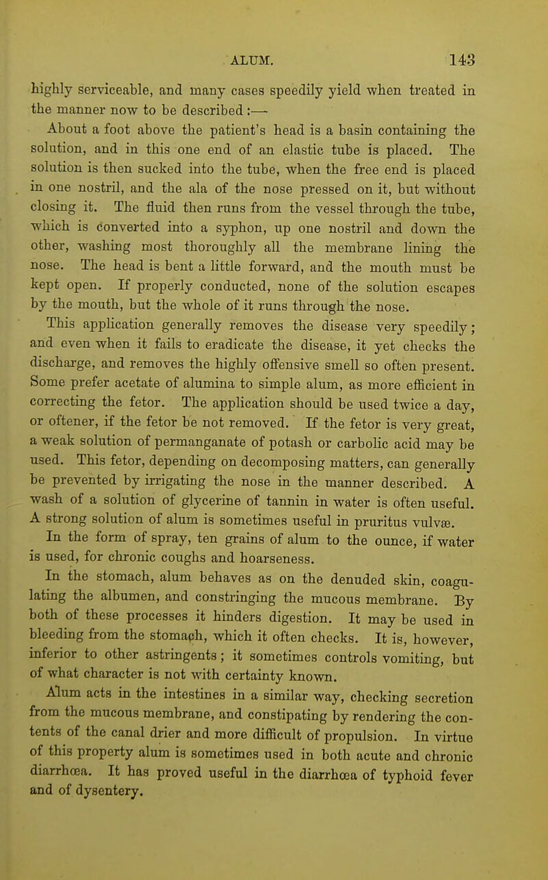 highly serviceable, and many cases speedily yield when treated in the manner now to be described :— About a foot above the patient's head is a basin containing the solution, and in this one end of an elastic tube is placed. The solution is then sucked into the tube, when the free end is placed in one nostril, and the ala of the nose pressed on it, but without closing it. The fluid then runs from the vessel through the tube, which is converted into a syphon, up one nostril and down the other, washing most thoroughly all the membrane hning the nose. The head is bent a little forward, and the mouth must be kept open. If properly conducted, none of the solution escapes by the mouth, but the whole of it runs through the nose. This application generally removes the disease very speedily; and even when it fails to eradicate the disease, it yet checks the discharge, and removes the highly offensive smell so often present. Some prefer acetate of alumina to simple alum, as more efiicient in correcting the fetor. The application should be used twice a day, or oftener, if the fetor be not removed. If the fetor is very great, a weak solution of permanganate of potash or carbolic acid may be used. This fetor, depending on decomposing matters, can generally be prevented by irrigating the nose in the manner described. A wash of a solution of glycerine of tannin in water is often useful. A strong solution of alum is sometimes useful in pruritus vulvte. In the form of spray, ten grains of alum to the ounce, if water is used, for chronic coughs and hoarseness. In the stomach, alum behaves as on the denuded skin, coagu- latmg the albumen, and constringing the mucous membrane. By both of these processes it hinders digestion. It may be used in bleeding from the stomaph, which it often checks. It is, however, inferior to other astringents; it sometimes controls vomiting, but of what character is not with certainty known. Alum acts in the intestines in a similar way, checking secretion from the mucous membrane, and constipating by rendering the con- tents of the canal drier and more difficult of propulsion. In virtue of this property alum is sometimes used in both acute and chronic diarrhoea. It has proved useful in the diarrhoea of typhoid fever and of dysentery.