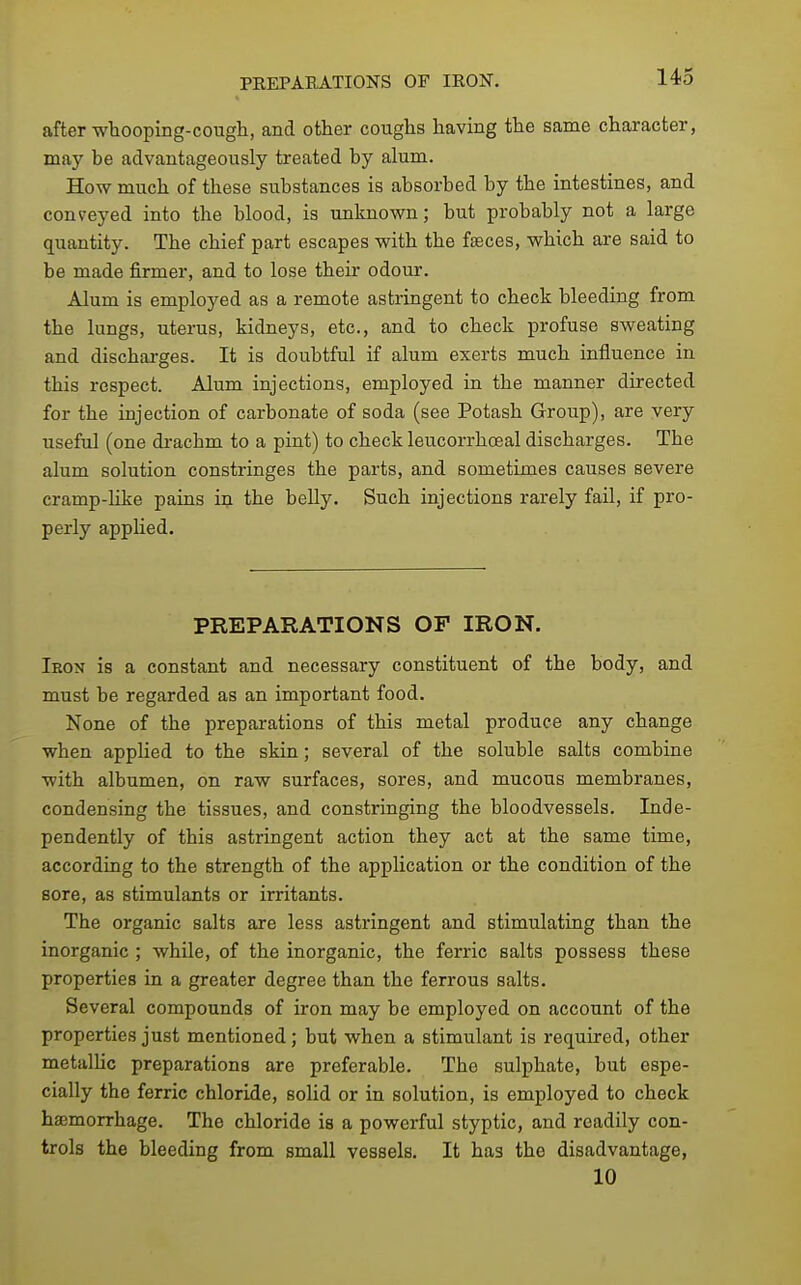 after whooping-cougli, and other coughs having the same character, may be advantageously treated by alum. How much of these substances is absorbed by the intestines, and conveyed into the blood, is unknown; but probably not a large quantity. The chief part escapes with the f^ces, which are said to be made firmer, and to lose their odour. Alum is employed as a remote astringent to check bleeding from the lungs, uterus, kidneys, etc., and to check profuse sweating and discharges. It is doubtful if alum exerts much influence in this respect. Alum injections, employed in the manner directed for the injection of carbonate of soda (see Potash Group), are very useful (one drachm to a pint) to check leucorrhoeal discharges. The alum solution constringes the parts, and sometimes causes severe cramp-like pains in the belly. Such injections rarely fail, if pro- perly applied. PREPARATIONS OF IRON. Iron is a constant and necessary constituent of the body, and must be regarded as an important food. None of the preparations of this metal produce any change when applied to the skin; several of the soluble salts combine with albumen, on raw surfaces, sores, and mucous membranes, condensing the tissues, and constringing the bloodvessels. Inde- pendently of this astringent action they act at the same time, according to the strength of the application or the condition of the sore, as stimulants or irritants. The organic salts are less astringent and stimulating than the inorganic ; while, of the inorganic, the ferric salts possess these properties in a greater degree than the ferrous salts. Several compounds of iron may be employed on account of the properties just mentioned; hut when a stimulant is required, other metalHc preparations are preferable. The sulphate, but espe- cially the ferric chloride, solid or in solution, is employed to check haemorrhage. The chloride is a powerful styptic, and readily con- trols the bleeding from small vessels. It has the disadvantage, 10