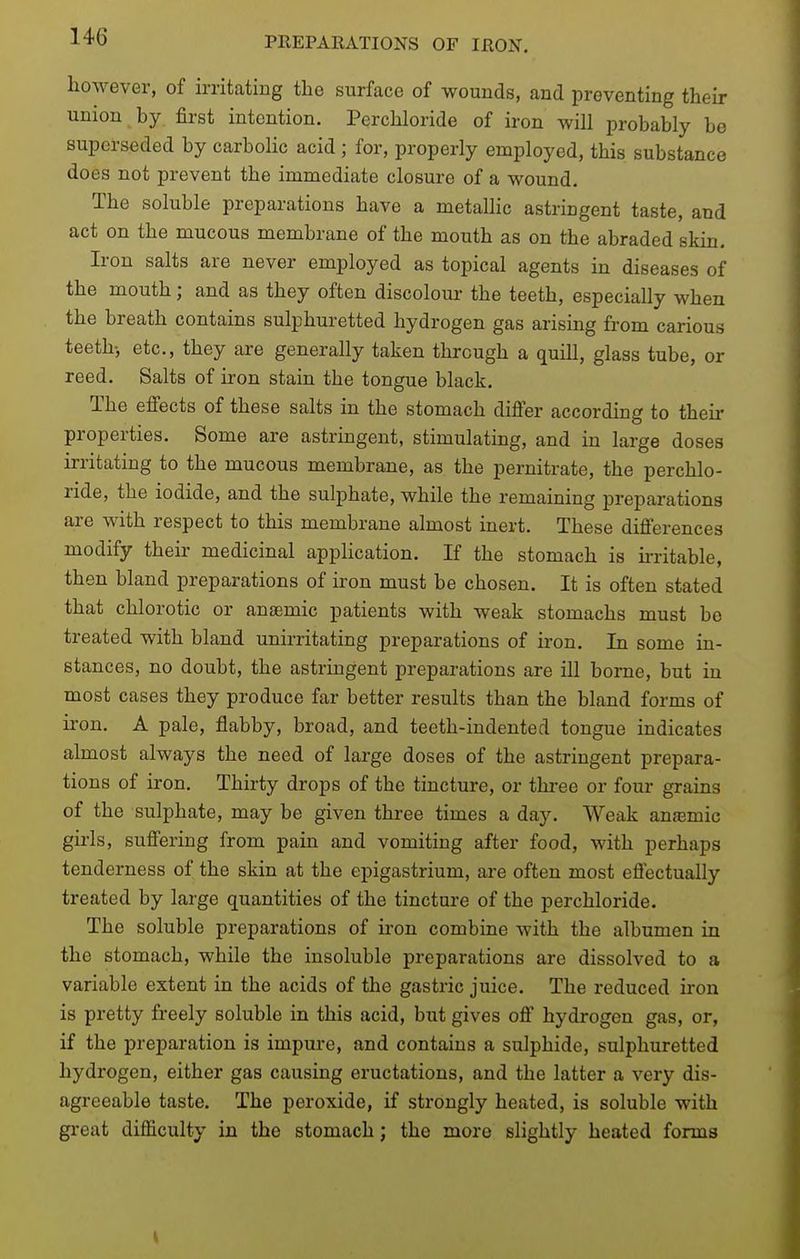 however, of irritating the surface of wounds, and preventing their union by. first intention. Perchloride of iron will probably bo superseded by carbolic acid ; for, properly employed, this substance does not prevent the immediate closure of a wound. The soluble preparations have a metallic astringent taste, and act on the mucous membrane of the mouth as on the abraded skin. Iron salts are never employed as topical agents in diseases of the mouth; and as they often discolour the teeth, especially when the breath contains sulphuretted hydrogen gas arising from carious teeth-, etc., they are generally taken through a quill, glass tube, or reed. Salts of iron stain the tongue black. The effects of these salts in the stomach differ according to theii- properties. Some are astringent, stimulating, and in large doses irritating to the mucous membrane, as the pernitrate, the perchlo- ride, the iodide, and the sulphate, while the remaining preparations are with respect to this membrane almost inert. These differences modify their medicinal application. If the stomach is hritable, then bland preparations of iron must be chosen. It is often stated that chlorotic or anaemic patients with weak stomachs must be treated with bland unirritating preparations of iron. In some in- stances, no doubt, the astringent preparations are ill borne, but in most cases they produce far better results than the bland forms of iron. A pale, flabby, broad, and teeth-indented tongue indicates almost always the need of large doses of the astringent prepara- tions of iron. Thirty drops of the tincture, or three or four grains of the sulphate, may be given three times a day. Weak anaamic girls, suffering from pain and vomiting after food, with perhaps tenderness of the skin at the epigastrium, are often most effectually treated by large quantities of the tincture of the perchloride. The soluble preparations of iron combine with the albumen in the stomach, while the insoluble preparations are dissolved to a variable extent in the acids of the gastric juice. The reduced iron is pretty freely soluble in this acid, but gives off hydrogen gas, or, if the preparation is impure, and contains a sulphide, sulphuretted hydrogen, either gas causing eructations, and the latter a very dis- agreeable taste. The peroxide, if strongly heated, is soluble with great difficulty in the stomach; the more slightly heated forms