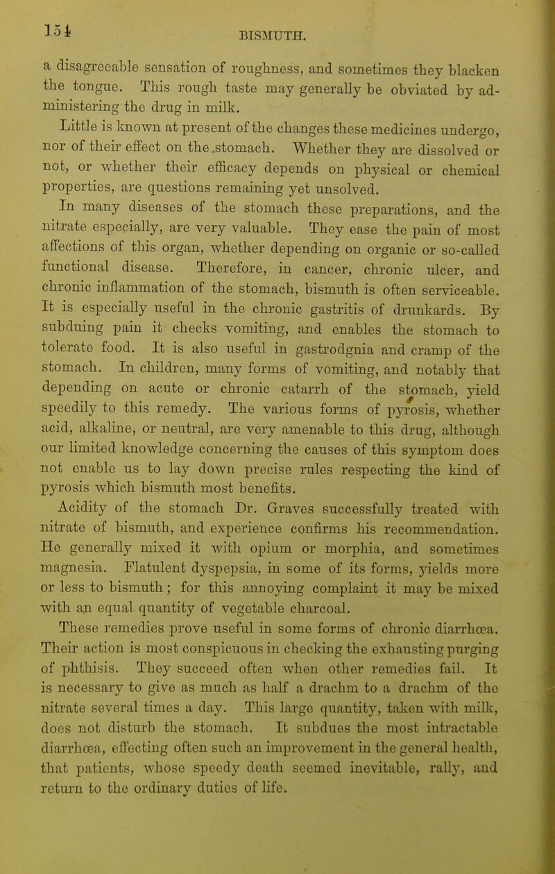 a disagreeable sensation of roughness, and sometimes they blacken the tongue. This rough taste may generally be obviated by ad- ministering the drug in milk. Little is known at present of the changes these medicines undergo, nor of their effect on the .stomach. Whether they are dissolved or not, or -whether their efficacy depends on physical or chemical properties, are questions remaining yet unsolved. In many diseases of the stomach these preparations, and the nitrate especially, are very valuable. They ease the pain of most affections of this organ, whether depending on organic or so-called functional disease. Therefore, in cancer, chronic ulcer, and chronic inflammation of the stomach, bismuth is often serviceable. It is especially useful in the chronic gastritis of drunkards. By subduing pain it checks vomiting, and enables the stomach to tolerate food. It is also useful in gasti-odgnia and cramp of the stomach. In children, many forms of vomiting, and notably that depending on acute or chronic catarrh of the stomach, yield speedily to this remedy. The various forms of pjTosis, whether acid, alkaline, or neutral, are very amenable to this drug, although our limited knowledge concerning the causes of this symptom does not enable us to lay down precise rules respecting the kind of pyrosis which bismuth most benefits. Acidity of the stomach Dr. Graves successfully treated with nitrate of bismuth, and experience confirms his recommendation. He generally mixed it with opium or morphia, and sometimes magnesia. Flatulent dyspepsia, in some of its forms, 3delds more or less to bismuth; for this annoying complaint it may be mixed with an equal quantity of vegetable charcoal. These remedies prove useful in some forms of chronic diarrhoea. Their action is most conspicuous in checking the exhausting purging of phthisis. They succeed often when other remedies fail. It is necessary to give as much as half a drachm to a drachm of the nitrate several times a day. This large quantity, taken with milk, docs not disturb the stomach. It subdues the most intractable diari'hoea, effecting often such an improvement in the general health, that patients, whose speedy death seemed inevitable, rally, aud return to the ordinary duties of life.