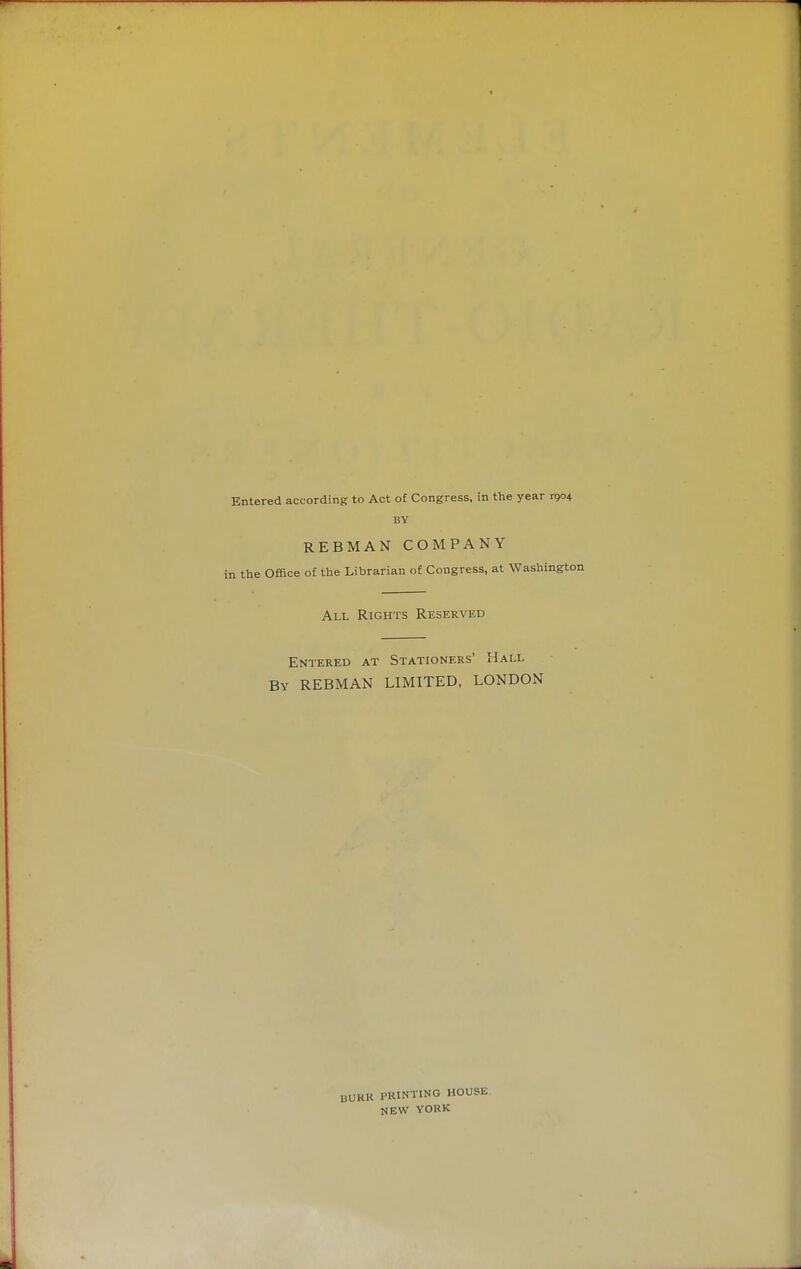 Entered according to Act of Congress, in the year 1904 BY REBMAN COMPANY q the Office of the Librarian of Congress, at Washingtc All Rights Reserved Entered at Stationers' Hall By REBMAN LIMITED, LONDON BUKK PRINTING HOUSE NEW YORK